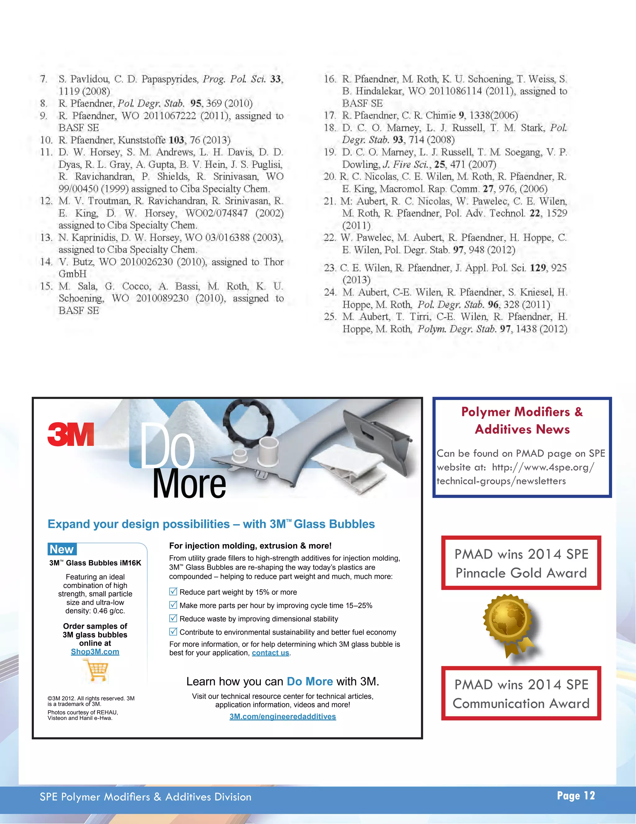 Do 
More 
Expand your design possibilities – with 3M™ Glass Bubbles 
For injection molding, extrusion & more! 
)URPXWLOLWJUDGH¿OOHUVWRKLJKVWUHQJWKDGGLWLYHVIRULQMHFWLRQPROGLQJ 
3M™*ODVV%XEEOHVDUHUHVKDSLQJWKHZDWRGD¶VSODVWLFVDUH 
compounded – helping to reduce part weight and much, much more: 
Reduce part weight by 15% or more 
Make more parts per hour by improving cycle time 15–25% 
Reduce waste by improving dimensional stability 
Contribute to environmental sustainability and better fuel economy 
For more information, or IRUKHOSGHWHUPLQLQJ which 3M glass bubble is 
best for your application, contact us. 
Learn how you can Do More with 3M. 
Visit our technical resource center for technical articles, 
application information, videos and more! 
3M.com/engineeredadditives 
New 
3M™ Glass Bubbles iM16K 
Featuring an ideal 
combination of high 
strength, small particle 
VL]HDQGXOWUDORZ 
density: 0.46 g/cc. 
Order samples of 
3M glass bubbles 
online at 
Shop3M.com 
©3M 2012. All rights reserved. 3M 
is a trademark of 3M. 
Photos courtesy of REHAU, 
9LVWHRQDQG+DQLOH+ZD 
Polymer Modifi ers  
Additives News 
Can be found on PMAD page on SPE 
website at: http://www.4spe.org/ 
technical-groups/newsletters 
PMAD wins 2014 SPE 
Pinnacle Gold Award 
PMAD wins 2014 SPE 
Communication Award 
SPE Polymer Modifi ers  Additives Division Page 12 
 