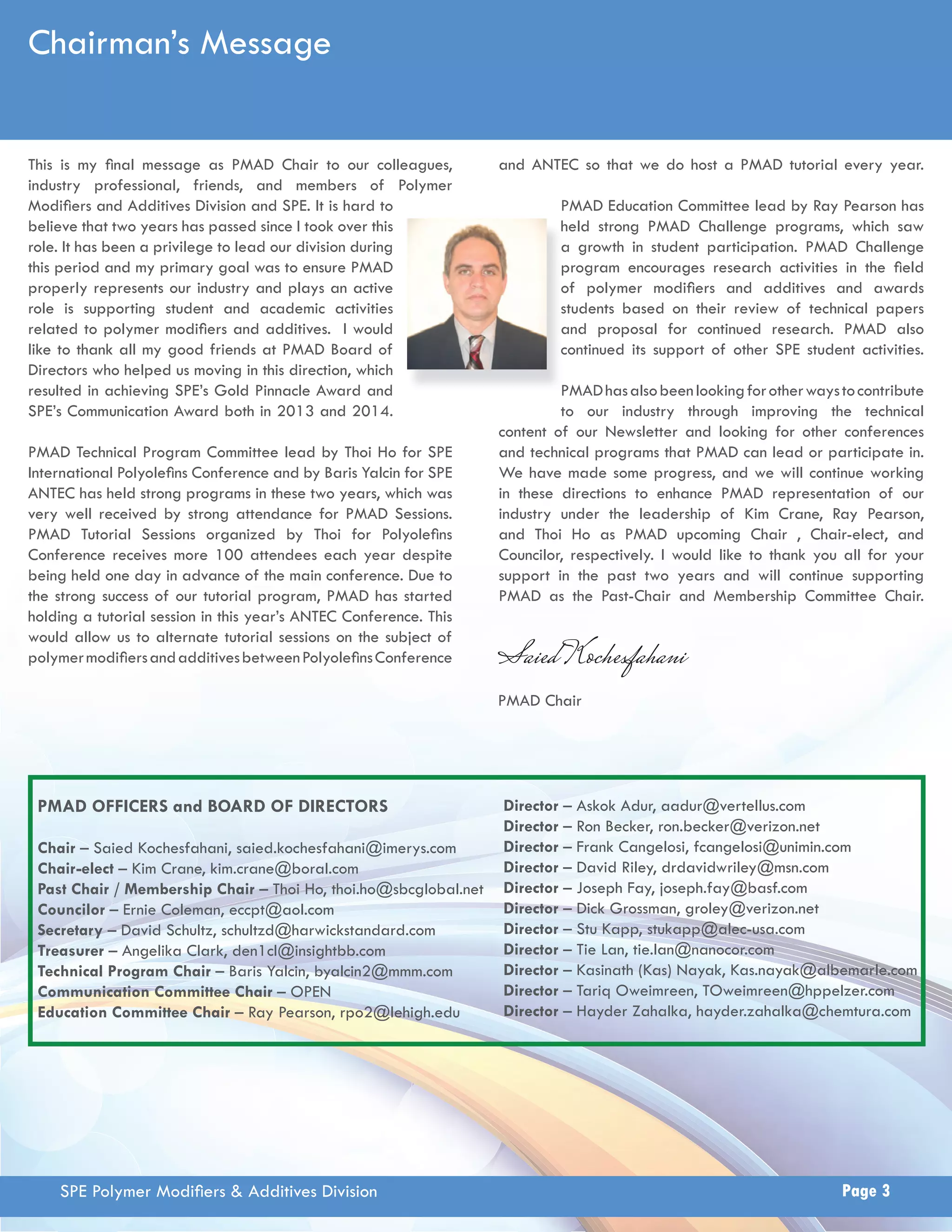 Chairman’s Message 
This is my fi nal message as PMAD Chair to our colleagues, 
industry professional, friends, and members of Polymer 
Modifi ers and Additives Division and SPE. It is hard to 
believe that two years has passed since I took over this 
role. It has been a privilege to lead our division during 
this period and my primary goal was to ensure PMAD 
properly represents our industry and plays an active 
role is supporting student and academic activities 
related to polymer modifi ers and additives. I would 
like to thank all my good friends at PMAD Board of 
Directors who helped us moving in this direction, which 
resulted in achieving SPE’s Gold Pinnacle Award and 
SPE’s Communication Award both in 2013 and 2014. 
PMAD Technical Program Committee lead by Thoi Ho for SPE 
International Polyolefi ns Conference and by Baris Yalcin for SPE 
ANTEC has held strong programs in these two years, which was 
very well received by strong attendance for PMAD Sessions. 
PMAD Tutorial Sessions organized by Thoi for Polyolefi ns 
Conference receives more 100 attendees each year despite 
being held one day in advance of the main conference. Due to 
the strong success of our tutorial program, PMAD has started 
holding a tutorial session in this year’s ANTEC Conference. This 
would allow us to alternate tutorial sessions on the subject of 
polymer modifi ers and additives between Polyolefi ns Conference 
and ANTEC so that we do host a PMAD tutorial every year. 
PMAD Education Committee lead by Ray Pearson has 
held strong PMAD Challenge programs, which saw 
growth in student participation. PMAD Challenge 
program encourages research activities in the fi eld 
of polymer modifi ers and additives and awards 
students based on their review of technical papers 
and proposal for continued research. PMAD also 
continued its support of other SPE student activities. 
h 
a 
p 
o 
s 
a 
c 
P 
PMAD has also been looking for other ways to contribute 
to our industry through improving the technical 
content of our Newsletter and looking for other conferences 
and technical programs that PMAD can lead or participate in. 
We have made some progress, and we will continue working 
in these directions to enhance PMAD representation of our 
industry under the leadership of Kim Crane, Ray Pearson, 
and Thoi Ho as PMAD upcoming Chair , Chair-elect, and 
Councilor, respectively. I would like to thank you all for your 
support in the past two years and will continue supporting 
PMAD as the Past-Chair and Membership Committee Chair. 
Saied Kochesfahani 
PMAD Chair 
PMAD OFFICERS and BOARD OF DIRECTORS Director – Askok Adur, aadur@vertellus.com 
Chair – Saied Kochesfahani, saied.kochesfahani@imerys.com 
Chair-elect – Kim Crane, kim.crane@boral.com 
Past Chair / Membership Chair – Thoi Ho, thoi.ho@sbcglobal.net 
Councilor – Ernie Coleman, eccpt@aol.com 
Secretary – David Schultz, schultzd@harwickstandard.com 
Treasurer – Angelika Clark, den1cl@insightbb.com 
Technical Program Chair – Baris Yalcin, byalcin2@mmm.com 
Communication Committee Chair – OPEN 
Education Committee Chair – Ray Pearson, rpo2@lehigh.edu 
Director – Ron Becker, ron.becker@verizon.net 
Director – Frank Cangelosi, fcangelosi@unimin.com 
Director – David Riley, drdavidwriley@msn.com 
Director – Joseph Fay, joseph.fay@basf.com 
Director – Dick Grossman, groley@verizon.net 
Director – Stu Kapp, stukapp@alec-usa.com 
Director – Tie Lan, tie.lan@nanocor.com 
Director – Kasinath (Kas) Nayak, Kas.nayak@albemarle.com 
Director – Tariq Oweimreen, TOweimreen@hppelzer.com 
Director – Hayder Zahalka, hayder.zahalka@chemtura.com 
SPE Polymer Modifi ers & Additives Division Page 3 
 