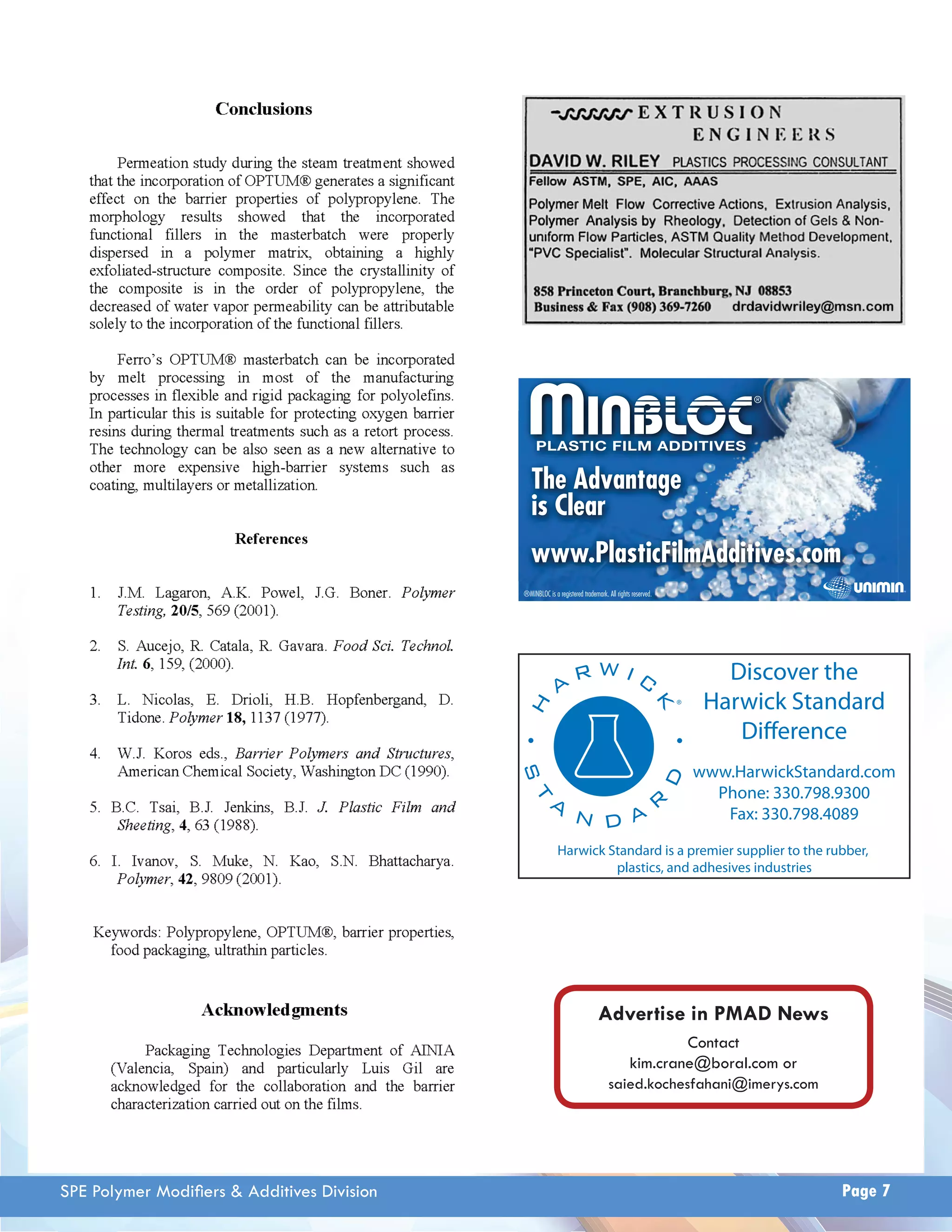 The Advantage 
is Clear 
www.PlasticFilmAdditives.com 
Discover the 
Harwick Standard 
Difference 
www.HarwickStandard.com 
Phone: 330.798.9300 
Fax: 330.798.4089 
®MINBLOC is a registered trademark. All rights reserved. 
Harwick Standard is a premier supplier to the rubber, 
plastics, and adhesives industries 
Advertise in PMAD News 
Contact 
kim.crane@boral.com or 
saied.kochesfahani@imerys.com 
SPE Polymer Modifi ers & Additives Division Page 7 
 