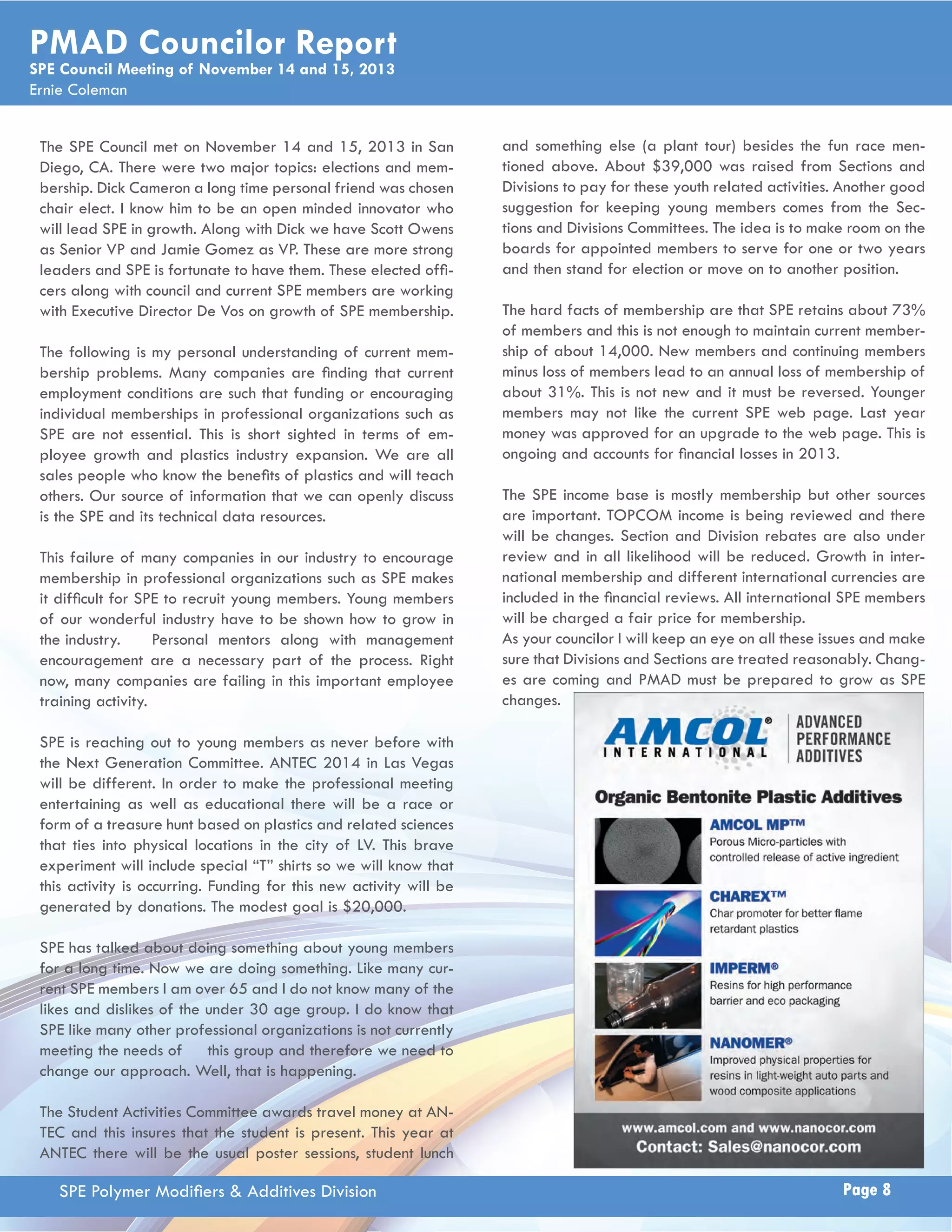 PMAD Councilor Report 
SPE Council Meeting of November 14 and 15, 2013 
Ernie Coleman 
The SPE Council met on November 14 and 15, 2013 in San 
Diego, CA. There were two major topics: elections and mem-bership. 
Dick Cameron a long time personal friend was chosen 
chair elect. I know him to be an open minded innovator who 
will lead SPE in growth. Along with Dick we have Scott Owens 
as Senior VP and Jamie Gomez as VP. These are more strong 
leaders and SPE is fortunate to have them. These elected offi - 
cers along with council and current SPE members are working 
with Executive Director De Vos on growth of SPE membership. 
The following is my personal understanding of current mem-bership 
problems. Many companies are fi nding that current 
employment conditions are such that funding or encouraging 
individual memberships in professional organizations such as 
SPE are not essential. This is short sighted in terms of em-ployee 
growth and plastics industry expansion. We are all 
sales people who know the benefi ts of plastics and will teach 
others. Our source of information that we can openly discuss 
is the SPE and its technical data resources. 
This failure of many companies in our industry to encourage 
membership in professional organizations such as SPE makes 
it diffi cult for SPE to recruit young members. Young members 
of our wonderful industry have to be shown how to grow in 
the industry. Personal mentors along with management 
encouragement are a necessary part of the process. Right 
now, many companies are failing in this important employee 
training activity. 
SPE is reaching out to young members as never before with 
the Next Generation Committee. ANTEC 2014 in Las Vegas 
will be different. In order to make the professional meeting 
entertaining as well as educational there will be a race or 
form of a treasure hunt based on plastics and related sciences 
that ties into physical locations in the city of LV. This brave 
experiment will include special “T” shirts so we will know that 
this activity is occurring. Funding for this new activity will be 
generated by donations. The modest goal is $20,000. 
SPE has talked about doing something about young members 
for a long time. Now we are doing something. Like many cur-rent 
SPE members I am over 65 and I do not know many of the 
likes and dislikes of the under 30 age group. I do know that 
SPE like many other professional organizations is not currently 
meeting the needs of this group and therefore we need to 
change our approach. Well, that is happening. 
The Student Activities Committee awards travel money at AN-TEC 
and this insures that the student is present. This year at 
ANTEC there will be the usual poster sessions, student lunch 
and something else (a plant tour) besides the fun race men-tioned 
above. About $39,000 was raised from Sections and 
Divisions to pay for these youth related activities. Another good 
suggestion for keeping young members comes from the Sec-tions 
and Divisions Committees. The idea is to make room on the 
boards for appointed members to serve for one or two years 
and then stand for election or move on to another position. 
The hard facts of membership are that SPE retains about 73% 
of members and this is not enough to maintain current member-ship 
of about 14,000. New members and continuing members 
minus loss of members lead to an annual loss of membership of 
about 31%. This is not new and it must be reversed. Younger 
members may not like the current SPE web page. Last year 
money was approved for an upgrade to the web page. This is 
ongoing and accounts for fi nancial losses in 2013. 
The SPE income base is mostly membership but other sources 
are important. TOPCOM income is being reviewed and there 
will be changes. Section and Division rebates are also under 
review and in all likelihood will be reduced. Growth in inter-national 
membership and different international currencies are 
included in the fi nancial reviews. All international SPE members 
will be charged a fair price for membership. 
As your councilor I will keep an eye on all these issues and make 
sure that Divisions and Sections are treated reasonably. Chang-es 
are coming and PMAD must be prepared to grow as SPE 
changes. 
SPE Polymer Modifi ers & Additives Division Page 8 
 