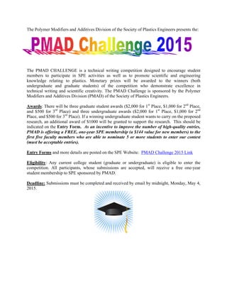 The Polymer Modifiers and Additives Division of the Society of Plastics Engineers presents the:
The PMAD CHALLENGE is a technical writing competition designed to encourage student
members to participate in SPE activities as well as to promote scientific and engineering
knowledge relating to plastics. Monetary prizes will be awarded to the winners (both
undergraduate and graduate students) of the competition who demonstrate excellence in
technical writing and scientific creativity. The PMAD Challenge is sponsored by the Polymer
Modifiers and Additives Division (PMAD) of the Society of Plastics Engineers.
Awards: There will be three graduate student awards ($2,000 for 1st
Place, $1,000 for 2nd
Place,
and $500 for 3rd
Place) and three undergraduate awards ($2,000 for 1st
Place, $1,000 for 2nd
Place, and $500 for 3rd
Place). If a winning undergraduate student wants to carry on the proposed
research, an additional award of $1000 will be granted to support the research. This should be
indicated on the Entry Form. As an incentive to improve the number of high-quality entries,
PMAD is offering a FREE, one-year SPE membership (a $144 value for new members) to the
first five faculty members who are able to nominate 5 or more students to enter our contest
(must be acceptable entries).
Entry Forms and more details are posted on the SPE Website: PMAD Challenge 2015 Link
Eligibility: Any current college student (graduate or undergraduate) is eligible to enter the
competition. All participants, whose submissions are accepted, will receive a free one-year
student membership to SPE sponsored by PMAD.
Deadline: Submissions must be completed and received by email by midnight, Monday, May 4,
2015.
 