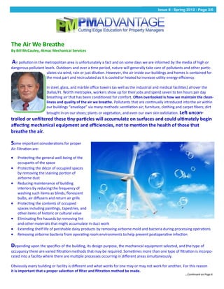 Issue 8 : Spring 2012 : Page 3/6




The Air We Breathe
By Bill McCauley, Atmac Mechanical Services

Air pollution in the metropolitan area is unfortunately a fact and on some days we are informed by the media of high or
dangerous pollutant levels. Outdoors and over a time period, nature will generally take care of pollutants and other partic-
                     ulates via wind, rain or just dilution. However, the air inside our buildings and homes is contained for
                     the most part and recirculated as it is cooled or heated to increase utility energy efficiency.

                      In steel, glass, and marble office towers (as well as the industrial and medical facilities) all over the
                      Dallas/Ft. Worth metroplex, workers show up for their jobs and spend seven to ten hours per day
                      breathing air that has been conditioned for comfort. Often overlooked is how we maintain the clean-
                      liness and quality of the air we breathe. Pollutants that are continually introduced into the air within
                      our buildings “envelope” via many methods: ventilation air; furniture, clothing and carpet fibers; dirt
                      brought in on our shoes; plants or vegetation, and even our own skin exfoliation. Left uncon-
trolled or unfiltered these tiny particles will accumulate on surfaces and could ultimately begin
affecting mechanical equipment and efficiencies, not to mention the health of those that
breathe the air.

Some important considerations for proper
Air Filtration are:

   Protecting the general well-being of the
    occupants of the space
   Protecting the décor of occupied spaces
    by removing the staining portion of
    airborne dust
   Reducing maintenance of building
    interiors by reducing the frequency of
    washing such items as blinds, florescent
    bulbs, air diffusers and return air grills
   Protecting the contents of occupied
    spaces including paintings, tapestries, and
    other items of historic or cultural value
   Eliminating fire hazards by removing lint
    and other materials that might accumulate in duct work
   Extending shelf life of perishable dairy products by removing airborne mold and bacteria during processing operations
   Removing airborne bacteria from operating room environments to help prevent postoperative infection

Depending upon the specifics of the building, its design purpose, the mechanical equipment selected, and the type of
occupancy there are varied filtration methods that may be required. Sometimes more than one type of filtration is incorpo-
rated into a facility where there are multiple processes occurring in different areas simultaneously.

Obviously every building or facility is different and what works for one may or may not work for another. For this reason
it is important that a proper selection of filter and filtration method be made.
                                                                                                             ...Continued on Page 6
 