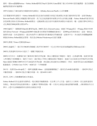 器和一個Java虛擬機Harissa。Fabrice Bellard發明的TinyCC是GNU/Linux環境下最小的ANSI C語言編譯器，是目前號稱
編譯速度最快的C編譯器。
1997年他提出了最快速的計算圓周率的演算法，是Bailey-Borwein-Plouffe 公式的變體。
在計算圓周率的過程中，Fabrice Bellard使用改良後的查德諾夫斯基方程演算法來進行圓周率的計算，並使用Bailey-
Borwein-Plouffe 演算法來驗證計算的結果。為了紀念他對圓周率演算法所作出的傑出貢獻，Fabrice Bellard所使用的改
良型演算法被命名為Fabrice Bellard演算法，這種演算法是目前所有圓周率演算法中最快的一種，這個計算N位PI的公
式比傳統的BBQ演算法要快47%。
1998年編寫了一個簡潔的OpenGL實現TinyGL. 2000年,他化名Gerard Lantau，創建了FFmpeg項目。FFmpeg 單詞中的FF
指的是Fast Forward，FFmpeg這個2000年發起著名的開源多媒體播放器項目， 是MPlayer的姊妹項目。這是一個如此
重要的成就，沒有這個項目，就沒有我們今天廣為使用的暴風影音等播放器。這個多平台、多功能的多媒體編碼解
碼器由Fabrice Bellard發起並管理，現在是由Michael Niedermayer在進行維護。
2003年,開發了Emacs克隆版QEmacs。
2004年,他編寫了一個只有138KB的啟動載入程序TCCBOOT，可以在15秒內從原始碼編譯並啟動Linux系統。
2005年,用普通PC和VGA卡設計了一個數字電視系統。
2009年12月31日，他聲稱打破了圓周率計算的世界紀錄，算出小數點後2.7萬億位，僅用一台普通PC機。他使用的個
人PC價格不到2000歐元，僅用了116天，就計算出了PI的小數點後第2.7萬億位，超過了由目前排名世界第47位的T2K
Open 超級計算機於2009年8月17日創造的世界紀錄。新紀錄比原紀錄多出1200億位，然而，他使用的這台桌面電腦的
配置僅為：2.93GHz Core i7 CPU，6GB內存，7.5TB硬碟!
2011年，他單用JavaScript寫了一個PC虛擬機 Jslinux。這個虛擬機模擬了一個32位的x86兼容處理器，一個8259可程式
中斷控制器，一個8254可程式中斷計時器，和一個16450 UART。
2012年, 在PC上用軟體實現4G LTE基站.
Fabrice Bellard 的作品通常有個特色，程式碼採用極簡風格，完全單人手工打造，通常又小又精美，而且通常速度奇
快無比。筆者真的對他是景仰萬分，這讓我不禁開始想像，哪一天我可以創造出像他那樣的軟體 … (筆者開始作白日
夢中…)【本文由陳鍾誠取材並修改自維基百科】。
 