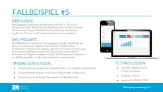 P&M Agenturvorstellung // 15
FALLBEISPIEL #5
DER KUNDE:
Die hagebau Gesellschaft für Baustoffe mbH & Co. KG ist ein
Verbund aus über 360 Groß- und Einzelhändlern. Auf Grund dieser
Struktur ist es nötig individuelle Softwarelösungen für die sehr
ungleichen Partner- und Tochterunternehmen zu entwickeln.
DAS PROJEKT:
Die P&M Agentur wurde von der hagebau IT GmbH beauftragt ein
System zu entwickeln, dass für die einzelnen Gesellschafter
bestehende Prozesse mit Hagebau optimiert. Im ersten Schritt wurde
eine Intranet Applikation entwickelt, die auf das interne Active
Directory von Hagebau aufsetzt und den Administratoren Funktionen
zur Verfügung stellt, um die tägliche Arbeit zu vereinfachen.
TECHNOLOGIEN
● ASP.NET, MSSQL Server,
Entitiy Framework
● Cordova / ionic2
● AngularJS, HTML5, CSS3
UNSERE LEISTUNGEN:
● Prozessoptimierung zwischen Gesellschaftern und Hagebau Datentechnik
● Automatisiertes anlegen eines neuen Mitarbeiters im Baumarkt
● Darstellung von wichtigen Kennzahlen für Gesellschafter
 