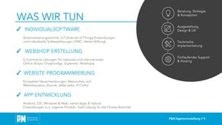 P&M Agenturvorstellung // 4
WAS WIR TUN
Beratung, Strategie
& Konzeption
Ausgestaltung,
Design & UX
Technische
Implementierung
Fortlaufender Support
& Hosting
✓ INDIVIDUALSOFTWARE
Automatisierungstechnik, IoT (Internet of Things) Entwicklungen
und individuelle Softwarelösungen (FMC, Hertie-Stiftung)
✓ WEBSHOP ERSTELLUNG
E-Commerce Lösungen für nationale und internationale
Online Shops (Trueprodigy, Superreal, Netshops)
✓ WEBSITE PROGRAMMIERUNG
Komplette Neuentwicklungen, Relaunches und
Websiteausbau (Evonik, delta radio, 917 xfm)
✓ APP ENTWICKLUNG
Android, iOS, Windows & Web, native Apps & Hybrid-
Entwicklungen (u.a. eigenes Produkt: SaaS Lösung für die Fitness-Branche)
 