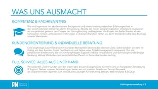 P&M Agenturvorstellung // 5
WAS UNS AUSMACHT
Wir sind Ingenieure mit akademischem Background und einem breiten praktischen Erfahrungsschatz in
den verschiedensten Bereichen der IT Entwicklung. Abseits der reinen programmatischen Umsetzung involvieren
wir uns jederzeit gerne in den Prozess der Lösungsfindung und begleiten das Projekt bei Bedarf bereits ab der
Konzeption. Unsere umfassenden Erfahrungen in diversen Branchen helfen uns beim Verständnis des daily Business
unserer Mandanten.
Eine langfristige Zusammenarbeit mit unseren Mandanten ist eines der obersten Ziele. Daher bleiben wir stets im
Dialog mit dem Kunden, holen Feedback ein und halten unser Projektmanagement transparent. Von der
persönlichen Erstberatung bis hin zum langfristigen Support sind uns verständliche und technologie-unabhängige
Beratung, aktives Mitdenken und wirtschaftliches Planen im Sinne des Kunden wichtig.
Wir begleiten unsere Kunden von der ersten Idee bis zum Livegang und kümmern uns um Konzeption, Umsetzung
& Support. Neben unseren Kernleistungen bieten wir mit unserem bewährten Partner-Netzwerk
an kooperierenden Experten auch individuelle Lösungen für Marketing, Design, Web Analytics & SEO an.
KOMPETENZ & FACHKENNTNIS
KUNDENORIENTIERUNG & INDIVIDUELLE BERATUNG
FULL SERVICE: ALLES AUS EINER HAND
 