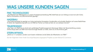 P&M Agenturvorstellung // 7
WAS UNSERE KUNDEN SAGEN
FMC TECHNOLOGIES
„Die Mitarbeit der P&M Agentur an unserer Produktneuentwicklung FMC MultiTask war von Anfang an durch ein sehr hohes
Maß an Kompetenz und Zielorientiertheit geprägt.“
HAGEBAU
„Die Zusammenarbeit ist geprägt von hoher technischer Kompetenz, Kundennähe und schneller Reaktion auf unsere Bedürfnisse.
In Zeiten der Digitalisierung steht uns mit P&M ein Partner zur Seite auf den wir uns verlassen können!“
TRUEPRODIGY
„Das Team von P&M hat uns durch sein großartiges Projektmanagement überzeugt. Neben der Neuentwicklung unseres
Online-Shops steht uns P&M noch heute als enger Berater zur Seite, wenn es um eCommerce geht.“
STERN-WYWIOL
„Nicht nur 1:1 umsetzen, sondern auch kreativ mitdenken ist die Stärke der Mitarbeiter von P&M.“
Auf den folgenden Folien finden Sie einige Beispiele vergangener Projekte aus dem Bereich E-Commerce.
 