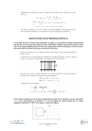 Profesor: RAFAEL GONZÁLEZ FARFÁN
Página 6
INDUCCIÓN ELECTROMAGNÉTICA.
5. Los rieles de una vía férrea están separados un metro y se encuentran aislados eléctricamente
uno del otro. Un tren, que pasa sobre los rieles a 100 km/h, establece una conexión eléctrica entre
ellos. Si el campo magnético terrestre tiene una componente vertical de 0,20 gauss, calcula la d.d.p.
que existe entre las ruedas del tren que conectan los dos rieles.
6. Una espira cuadrada de 5 cm de lado, situada sobre el plano XY, se desplaza con una velocidad v
= 2 i_ cm /s, penetrando en el instante t = 0 en una región del espacio donde hay un campo
magnético uniforme, B = 200 k mT, según se indica en la figura:
 