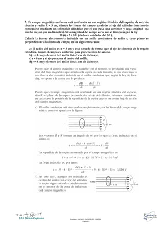 Profesor: RAFAEL GONZÁLEZ FARFÁN
Página 8
7. Un campo magnético uniforme está confinado en una región cilíndrica del espacio, de sección
circular y radio R = 5 cm, siendo las líneas del campo paralelas al eje del cilindro (esto puede
conseguirse mediante un solenoide cilíndrico por el que pasa una corriente y cuya longitud sea
mucho mayor que su diámetro). Si la magnitud del campo varía con el tiempo según la ley
B (t) = 5 + 10 t (dado en unidades del S.I.),
Calcula la fuerza electromotriz inducida en un anilla conductora de radio r, cuyo plano es
perpendicular a las líneas de campo, en los siguientes casos:
a) El radio del anillo es r = 3 cm y está situado de forma que el eje de simetría de la región
cilíndrica, donde el campo es uniforme, pasa por el centro del anillo.
b) r = 3 cm y el centro del anillo dista 1 cm de dicho eje.
c) r = 8 cm y el eje pasa por el centro del anillo.
d) r = 8 cm y el centro del anillo dista 1 cm de dicho eje.
 