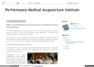 pdfcrowd.comopen in browser PRO version Are you a developer? Try out the HTML to PDF API
Performance Medical Acupuncture Institute
M o n d a y , 1 1 A u g u s t 2 0 1 4
PMAI- Get Professional Acupuncture Training for Nurse
Practitioners
In the last couple of years, acupuncture has turned out to be the health care repertoire.
However, there is a major lack of standard training regulations. Acupuncture is an
important addition to the health care repertoire.
Due to the lack of training relevant to acupuncture and needling, the safety of patient is
jeopardized thus health professionals are having their enrollment in acupuncture training
courses. Even, the education is also added in the traditional health science curriculum.
Professional acupuncture training courses
In United States, there are varieties of avenues to becoming acupuncturists. In many parts
of the country, dentists, physicians and chiropractors are permissible to perform the
modality with little training.
Acupuncture for nurse
practitioners is also available.
So the nurses who have basic
understanding of medical can also
start the practice without any
doubt. Dentists are also allowed
Avatar won
Follow 17
View my complete profile
About Me
▼ 2014 (5)
▼ August (1)
PMAI- Get Professional Acupuncture
Training for Nu...
► July (2)
► June (2)
Blog Archive
0 More Next Blog» Create Blog Sign In
 
