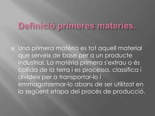 Definició primeres materies.Una primera matèria es tot aquell material que serveix de base per a un producte industrial. La matèria primera s'extrau o és collida de la terra i es processa, classifica i divideix per a transportar-lo i emmagatzemar-lo abans de ser utilitzat en la següent etapa del procés de producció.
