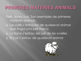 PRIMERES MATERIES ANIMALSPells, llana, cuir. Son exemples de primeres matèries animals.Les pells s’extrauen de qualsevol animal que tingui una pell maca.La llana s’extrau del pel de les ovelles El cuir s’extrau de qualsevol animal