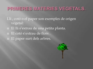 PRIMERES MATERIES VEGETALS.Lli , cotó o el paper son exemples de origen vegetal:El lli s’extrau de una petita planta.El cotó s’extrau de flors .El paper surt dels arbres. 