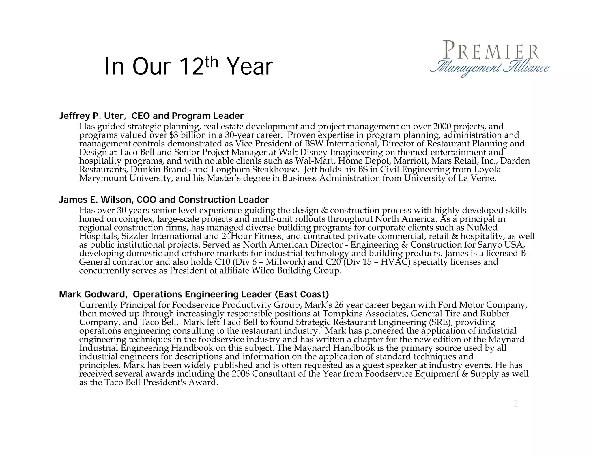 In Our 12th Year
Jeffrey P. Uter, CEO and Program Leader
     Has guided strategic planning, real estate development and project management on over 2000 projects, and
     programs valued over $3 billion in a 30-year career. Proven expertise in program planning, administration and
     management controls d
                  t   t l demonstrated as Vice President of BSW I t
                                   t t d Vi P id t f               International, Director of R t
                                                                          ti    l Di t      f Restaurant Pl
                                                                                                       t Planning and
                                                                                                              i     d
     Design at Taco Bell and Senior Project Manager at Walt Disney Imagineering on themed-entertainment and
     hospitality programs, and with notable clients such as Wal-Mart, Home Depot, Marriott, Mars Retail, Inc., Darden
     Restaurants, Dunkin Brands and Longhorn Steakhouse. Jeff holds his BS in Civil Engineering from Loyola
     Marymount University, and his Master’s degree in Business Administration from University of La Verne.

James E Wilson COO and Construction Leader
      E. Wilson,
   Has over 30 years senior level experience guiding the design & construction process with highly developed skills
   honed on complex, large-scale projects and multi-unit rollouts throughout North America. As a principal in
   regional construction firms, has managed diverse building programs for corporate clients such as NuMed
   Hospitals, Sizzler International and 24Hour Fitness, and contracted private commercial, retail & hospitality, as well
   as public institutional projects. Served as North American Director - Engineering & Construction for Sanyo USA,
   developing domestic and offshore markets for industrial technology and building p
          p g                                                        gy             g products. J
                                                                                                James is a licensed B -
   General contractor and also holds C10 (Div 6 – Millwork) and C20 (Div 15 – HVAC) specialty licenses and
   concurrently serves as President of affiliate Wilco Building Group.

Mark Godward, Operations Engineering Leader (East Coast)
    Currently Principal for Foodservice Productivity Group, Mark’s 26 year career began with Ford Motor Company,
    then moved up through increasingly responsible positions at Tompkins Associates General Tire and Rubber
                                                                             Associates,
    Company, and Taco Bell. Mark left Taco Bell to found Strategic Restaurant Engineering (SRE), providing
    operations engineering consulting to the restaurant industry. Mark has pioneered the application of industrial
    engineering techniques in the foodservice industry and has written a chapter for the new edition of the Maynard
    Industrial Engineering Handbook on this subject. The Maynard Handbook is the primary source used by all
    industrial engineers for descriptions and information on the application of standard techniques and
    principles. Mark has been widely published and is often requested as a guest speaker at industry events. He has
    received
    r i d several awards in luding the 2006 Consultant of the Year from Foodservice Equipment & Supply as well
                  r l     rd including th        C n ult nt f th Y r fr m F d r i E uipm nt Suppl                   ll
    as the Taco Bell President's Award.

                                                                                                                  2
 