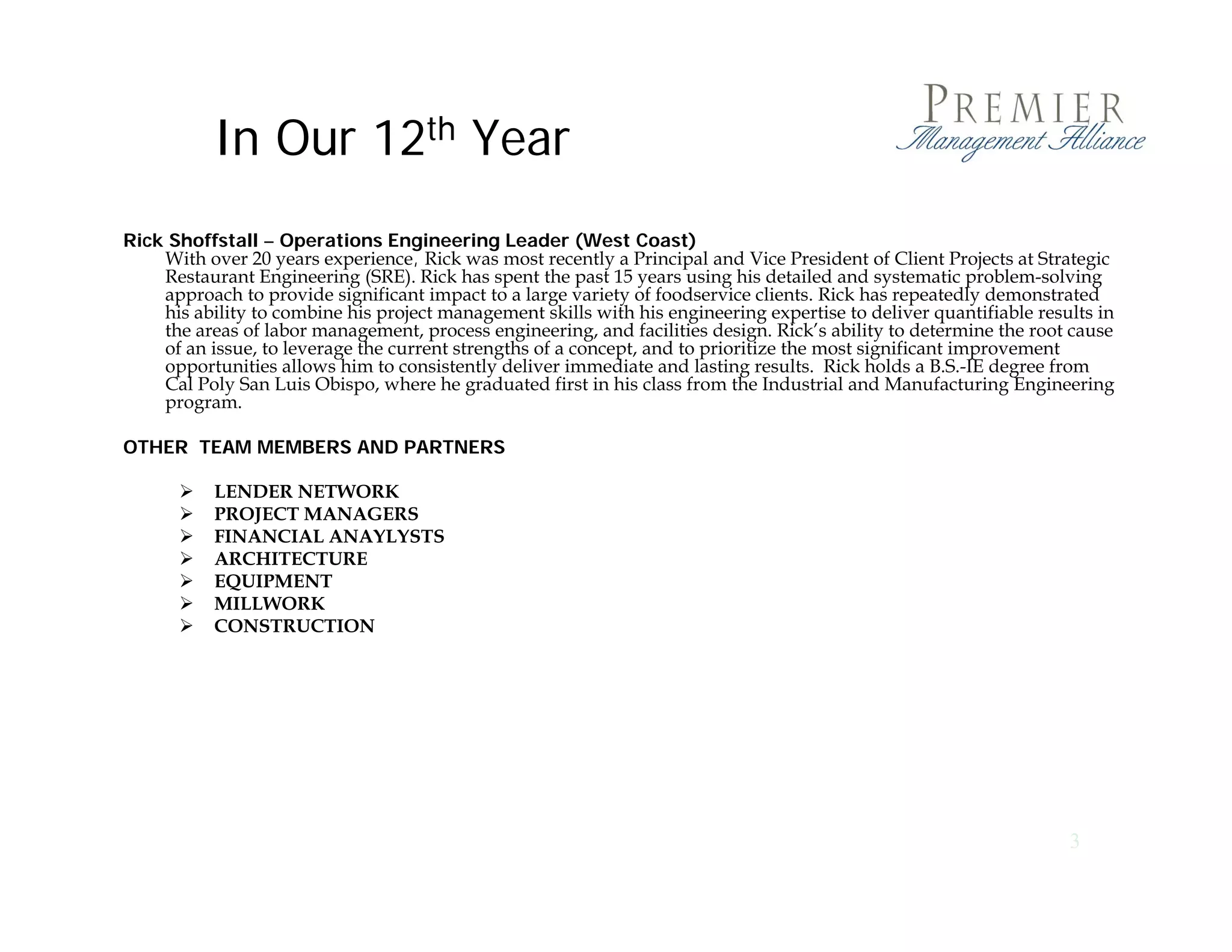 In Our 12th Year
Rick Shoffstall – Operations Engineering Leader (West Coast)
    With over 20 years experience, Rick was most recently a Principal and Vice President of Client Projects at Strategic
    Restaurant Engineering (SRE). Rick has spent the past 15 years using his detailed and systematic problem-solving
    approach to provide significant impact to a large variety of foodservice clients Rick has repeatedly demonstrated
                                                                                clients.
    his ability to combine his project management skills with his engineering expertise to deliver quantifiable results in
    the areas of labor management, process engineering, and facilities design. Rick’s ability to determine the root cause
    of an issue, to leverage the current strengths of a concept, and to prioritize the most significant improvement
    opportunities allows him to consistently deliver immediate and lasting results. Rick holds a B.S.-IE degree from
    Cal Poly San Luis Obispo, where he graduated first in his class from the Industrial and Manufacturing Engineering
    program.

OTHER TEAM MEMBERS AND PARTNERS

          LENDER NETWORK
          PROJECT MANAGERS
          FINANCIAL ANAYLYSTS
          ARCHITECTURE
          EQUIPMENT
          MILLWORK
          CONSTRUCTION




                                                                                                                    3
 