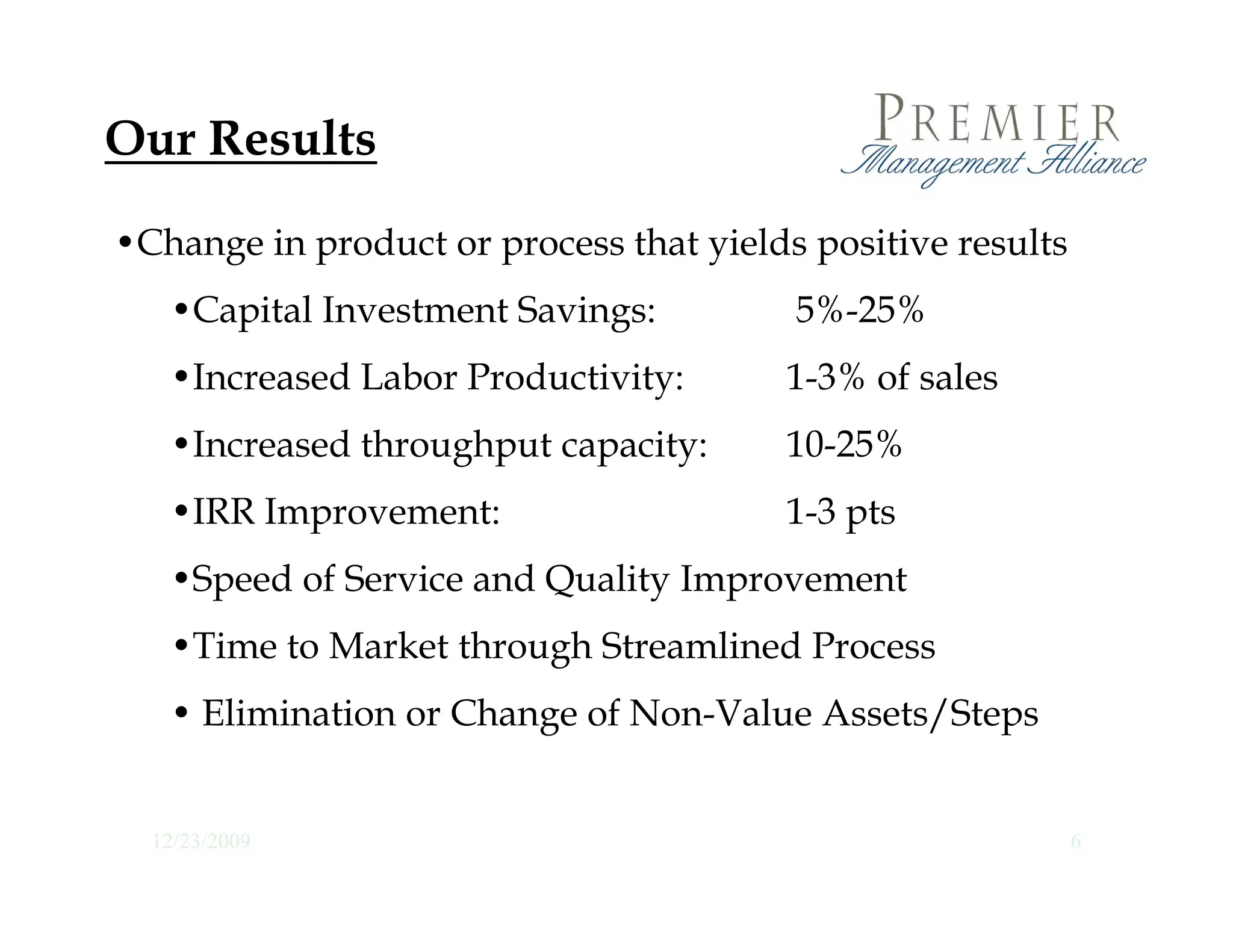 Our Results

•Change in product or process that yields positive results
   •Capital Investment Savings:
          l                              5%-25%
                                          % %
   •Increased Labor Productivity:       1-3% of sales
   •Increased throughput capacity:      10-25%
   •IRR Improvement:                    1-3 pts
   •Speed of Service and Quality Improvement
   •Time to Market through Streamlined Process
    Time
   • Elimination or Change of Non-Value Assets/Steps


  12/23/2009                                                 6
 