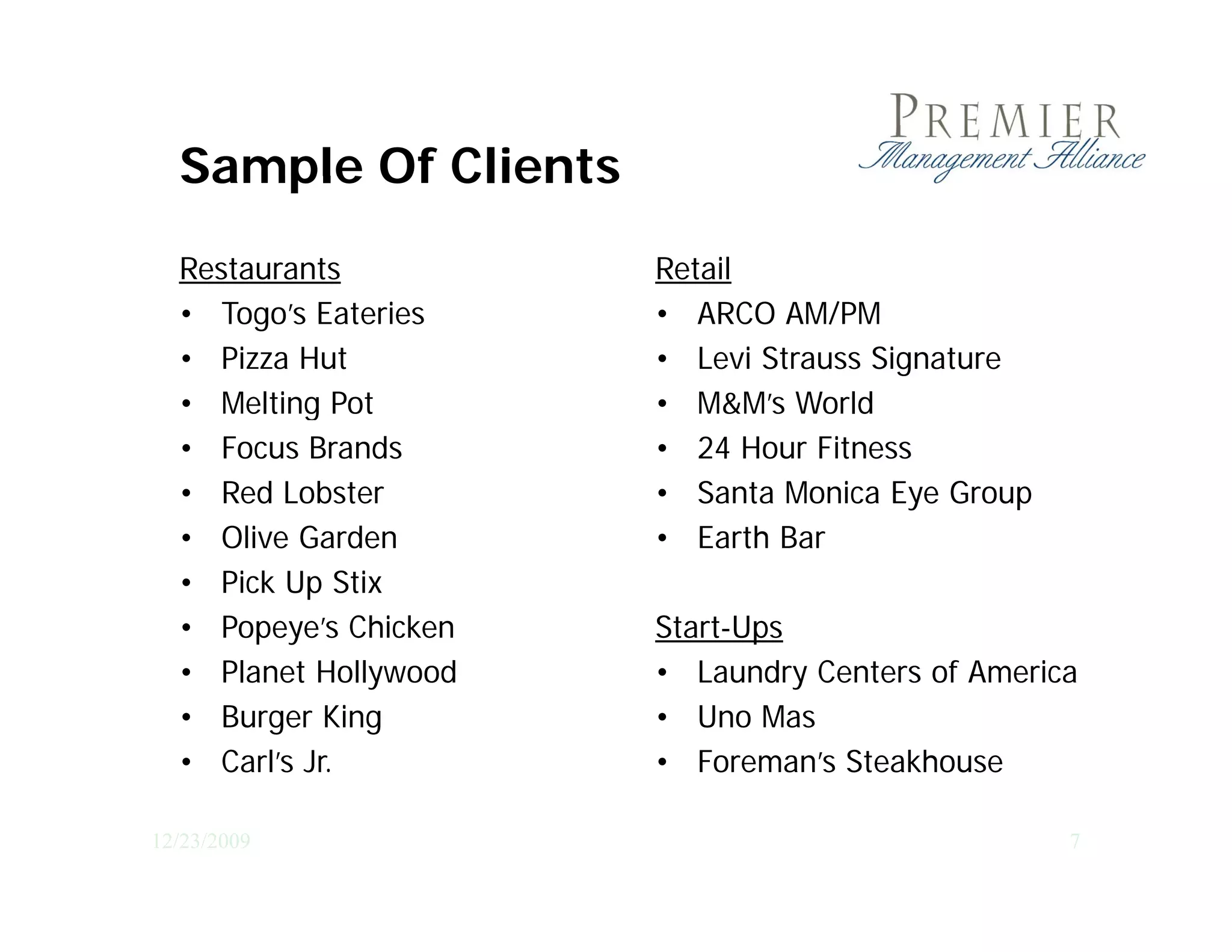 Sample Of Clients
  Restaurants          Retail
  • Togo’s Eateries    • ARCO AM/PM
  • Pizza Hut          • Levi Strauss Signature
  • Melting Pot
           g           • M&M’s World
  • Focus Brands       • 24 Hour Fitness
  • Red Lobster        • Santa Monica Eye Group
  • Olive Garden       • Earth Bar
  • Pick Up Stix
  • Popeye’s Chicken   Start-Ups
  • Planet Hollywood   • Laundry Centers of America
  • Burger King        • Uno Mas
  • Carl’s Jr.         • Foreman’s Steakhouse

12/23/2009                                        7
 