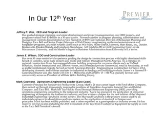 In Our 12th Year
Jeffrey P. Uter, CEO and Program Leader
     Has guided strategic planning, real estate development and project management on over 2000 projects, and
     programs valued over $3 billion in a 30-year career. Proven expertise in program planning, administration and
     management controls d
                  t   t l demonstrated as Vice President of BSW I t
                                   t t d Vi P id t f               International, Director of R t
                                                                          ti    l Di t      f Restaurant Pl
                                                                                                       t Planning and
                                                                                                              i     d
     Design at Taco Bell and Senior Project Manager at Walt Disney Imagineering on themed-entertainment and
     hospitality programs, and with notable clients such as Wal-Mart, Home Depot, Marriott, Mars Retail, Inc., Darden
     Restaurants, Dunkin Brands and Longhorn Steakhouse. Jeff holds his BS in Civil Engineering from Loyola
     Marymount University, and his Master’s degree in Business Administration from University of La Verne.

James E Wilson COO and Construction Leader
      E. Wilson,
   Has over 30 years senior level experience guiding the design & construction process with highly developed skills
   honed on complex, large-scale projects and multi-unit rollouts throughout North America. As a principal in
   regional construction firms, has managed diverse building programs for corporate clients such as NuMed
   Hospitals, Sizzler International and 24Hour Fitness, and contracted private commercial, retail & hospitality, as well
   as public institutional projects. Served as North American Director - Engineering & Construction for Sanyo USA,
   developing domestic and offshore markets for industrial technology and building p
          p g                                                        gy             g products. J
                                                                                                James is a licensed B -
   General contractor and also holds C10 (Div 6 – Millwork) and C20 (Div 15 – HVAC) specialty licenses and
   concurrently serves as President of affiliate Wilco Building Group.

Mark Godward, Operations Engineering Leader (East Coast)
    Currently Principal for Foodservice Productivity Group, Mark’s 26 year career began with Ford Motor Company,
    then moved up through increasingly responsible positions at Tompkins Associates General Tire and Rubber
                                                                             Associates,
    Company, and Taco Bell. Mark left Taco Bell to found Strategic Restaurant Engineering (SRE), providing
    operations engineering consulting to the restaurant industry. Mark has pioneered the application of industrial
    engineering techniques in the foodservice industry and has written a chapter for the new edition of the Maynard
    Industrial Engineering Handbook on this subject. The Maynard Handbook is the primary source used by all
    industrial engineers for descriptions and information on the application of standard techniques and
    principles. Mark has been widely published and is often requested as a guest speaker at industry events. He has
    received
    r i d several awards in luding the 2006 Consultant of the Year from Foodservice Equipment & Supply as well
                  r l     rd including th        C n ult nt f th Y r fr m F d r i E uipm nt Suppl                   ll
    as the Taco Bell President's Award.

                                                                                                                  2
 