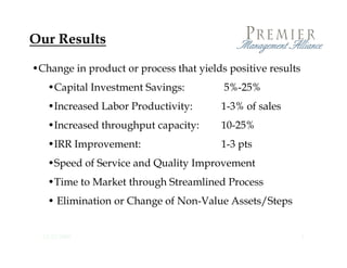 Our Results

•Change in product or process that yields positive results
   •Capital Investment Savings:
          l                              5%-25%
                                          % %
   •Increased Labor Productivity:       1-3% of sales
   •Increased throughput capacity:      10-25%
   •IRR Improvement:                    1-3 pts
   •Speed of Service and Quality Improvement
   •Time to Market through Streamlined Process
    Time
   • Elimination or Change of Non-Value Assets/Steps


  12/23/2009                                                 6
 