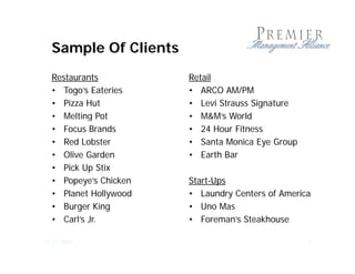 Sample Of Clients
  Restaurants          Retail
  • Togo’s Eateries    • ARCO AM/PM
  • Pizza Hut          • Levi Strauss Signature
  • Melting Pot
           g           • M&M’s World
  • Focus Brands       • 24 Hour Fitness
  • Red Lobster        • Santa Monica Eye Group
  • Olive Garden       • Earth Bar
  • Pick Up Stix
  • Popeye’s Chicken   Start-Ups
  • Planet Hollywood   • Laundry Centers of America
  • Burger King        • Uno Mas
  • Carl’s Jr.         • Foreman’s Steakhouse

12/23/2009                                        7
 