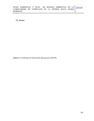 FICHA AMBIENTAL Y PLAN  DE MANEJO AMBIENTAL DE LA
LUBRICADORA DE VEHÍCULOS DE LA SEÑORA MAYA MARÍA
                                                            2010
MÁRQUEZ



   12. Anexos




Anexo 1. Certificado de Intersección del proyecto (SNAP).




                                                              101
 