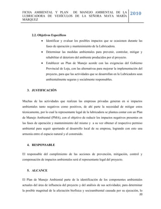 FICHA AMBIENTAL Y PLAN  DE MANEJO AMBIENTAL DE LA
LUBRICADORA DE VEHÍCULOS DE LA SEÑORA MAYA MARÍA
                                                                                       2010
MÁRQUEZ



       2.2. Objetivos Específicos
                  Identificar y evaluar los posibles impactos que se ocasionen durante las
                   fases de operación y mantenimiento de la Lubricadora.
                  Determinar las medidas ambientales para prevenir, controlar, mitigar y
                   rehabilitar el deterioro del ambiente producidos por el proyecto.
                  Establecer un Plan de Manejo acorde con las exigencias del Gobierno
                   Provincial de Loja, con las alternativas para mejorar la implementación del
                   proyecto, para que las actividades que se desarrollan en la Lubricadora sean
                   ambientalmente seguras y socialmente responsables.


   3. JUSTIFICACIÓN


Muchas de las actividades que realizan las empresas privadas generan en si impactos
ambientales tanto negativos como positivos, de ahí parte la necesidad de mitigar estos
técnicamente, por lo cual la representante legal de la lubricadora se plantea contar con un Plan
de Manejo Ambiental (PMA), con el objetivo de reducir los impactos negativos presentes en
las fases de operación y mantenimiento del mismo y a su vez obtener el respectivo permiso
ambiental para seguir aportando al desarrollo local de su empresa, logrando con esto una
armonía entre el espacio natural y el construido.


   4. RESPONSABLE

El responsable del cumplimiento de las acciones de prevención, mitigación, control y
compensación de impactos ambientales será el representante legal del proyecto.


   5. ALCANCE

El Plan de Manejo Ambiental parte de la identificación de los componentes ambientales
actuales del área de influencia del proyecto y del análisis de sus actividades; para determinar
la posible magnitud de la afectación biofísica y socioambiental causada por su ejecución, lo
                                                                                             20
 