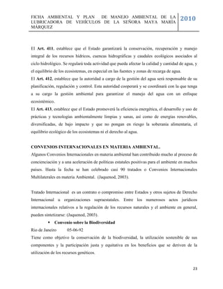 FICHA AMBIENTAL Y PLAN  DE MANEJO AMBIENTAL DE LA
LUBRICADORA DE VEHÍCULOS DE LA SEÑORA MAYA MARÍA
                                                                                       2010
MÁRQUEZ



El Art. 411, establece que el Estado garantizará la conservación, recuperación y manejo
integral de los recursos hídricos, cuencas hidrográficas y caudales ecológicos asociados al
ciclo hidrológico. Se regulará toda actividad que pueda afectar la calidad y cantidad de agua, y
el equilibrio de los ecosistemas, en especial en las fuentes y zonas de recarga de agua.
El Art. 412, establece que la autoridad a cargo de la gestión del agua será responsable de su
planificación, regulación y control. Esta autoridad cooperará y se coordinará con la que tenga
a su cargo la gestión ambiental para garantizar el manejo del agua con un enfoque
ecosistémico.
El Art. 413, establece que el Estado promoverá la eficiencia energética, el desarrollo y uso de
prácticas y tecnologías ambientalmente limpias y sanas, así como de energías renovables,
diversificadas, de bajo impacto y que no pongan en riesgo la soberanía alimentaria, el
equilibrio ecológico de los ecosistemas ni el derecho al agua.


CONVENIOS INTERNACIONALES EN MATERIA AMBIENTAL.
Algunos Convenios Internacionales en materia ambiental han contribuido mucho al proceso de
concienciación y a una aceleración de políticas estatales positivas para el ambiente en muchos
países. Hasta la fecha se han celebrado casi 90 tratados o Convenios Internacionales
Multilaterales en materia Ambiental. (Jaquenod, 2003).


Tratado Internacional es un contrato o compromiso entre Estados y otros sujetos de Derecho
Internacional u organizaciones supraestatales. Entre los numerosos actos jurídicos
internacionales relativos a la regulación de los recursos naturales y el ambiente en general,
pueden sintetizarse: (Jaquenod, 2003).
            Convenio sobre la Biodiversidad
Rio de Janeiro       05-06-92
Tiene como objetivo la conservación de la biodiversidad, la utilización sostenible de sus
componentes y la participación justa y equitativa en los beneficios que se deriven de la
utilización de los recursos genéticos.


                                                                                             23
 