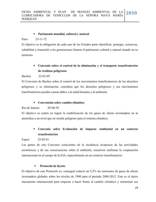 FICHA AMBIENTAL Y PLAN  DE MANEJO AMBIENTAL DE LA
LUBRICADORA DE VEHÍCULOS DE LA SEÑORA MAYA MARÍA
                                                                                       2010
MÁRQUEZ



                  Patrimonio mundial, cultural y natural
Paris             23-11-72
El objetivo es la obligación de cada uno de los Estados parte identificar, proteger, conservar,
rehabilitar y transmitir a las generaciones futuras el patrimonio cultural y natural situado en su
territorio.


                  Convenio sobre el control de la eliminación y el transporte transfronterizo
                   de residuos peligrosos
Basilea             22-03-89
El Convenio de Basilea sobre el control de los movimientos transfronterizos de los desechos
peligrosos y su eliminación, considera que los desechos peligrosos y sus movimientos
transfronterizos pueden causar daños a la salud humana y al ambiente.


                  Convención sobre cambio climático
Rio de Janeiro               05-06-92
El objetivo se centra en lograr la estabilización de los gases de efecto invernadero en la
atmósfera a un nivel que no resulte peligroso para el sistema climático.


                  Convenio sobre Evaluación de Impacto Ambiental en un contexto
                   transfronterizo
Espoó              25-02-91
Las partes de este Convenio conscientes de la incidencia reciprocas de las actividades
económicas y de sus consecuencias sobre el ambiente, resuelven reafirmar la cooperación
internacional en el campo de la EIA, especialmente en un contexto transfronterizo.


                    Protocolo de Kyoto
El objetivo de este Protocolo es: conseguir reducir un 5,2% las emisiones de gases de efecto
invernadero globales sobre los niveles de 1990 para el periodo 2008-2012. Este es el único
mecanismo internacional para empezar a hacer frente al cambio climático y minimizar sus
                                                                                               24
 