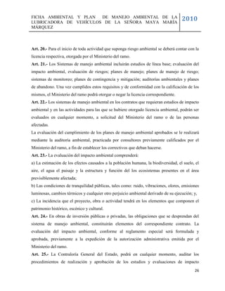 FICHA AMBIENTAL Y PLAN  DE MANEJO AMBIENTAL DE LA
LUBRICADORA DE VEHÍCULOS DE LA SEÑORA MAYA MARÍA
                                                                                     2010
MÁRQUEZ



Art. 20.- Para el inicio de toda actividad que suponga riesgo ambiental se deberá contar con la
licencia respectiva, otorgada por el Ministerio del ramo.
Art. 21.- Los Sistemas de manejo ambiental incluirán estudios de línea base; evaluación del
impacto ambiental, evaluación de riesgos; planes de manejo; planes de manejo de riesgo;
sistemas de monitoreo; planes de contingencia y mitigación; auditorías ambientales y planes
de abandono. Una vez cumplidos estos requisitos y de conformidad con la calificación de los
mismos, el Ministerio del ramo podrá otorgar o negar la licencia correspondiente.
Art. 22.- Los sistemas de manejo ambiental en los contratos que requieran estudios de impacto
ambiental y en las actividades para las que se hubiere otorgado licencia ambiental, podrán ser
evaluados en cualquier momento, a solicitud del Ministerio del ramo o de las personas
afectadas.
La evaluación del cumplimiento de los planes de manejo ambiental aprobados se le realizará
mediante la auditoría ambiental, practicada por consultores previamente calificados por el
Ministerio del ramo, a fin de establecer los correctivos que deban hacerse.
Art. 23.- La evaluación del impacto ambiental comprenderá:
a) La estimación de los efectos causados a la población humana, la biodiversidad, el suelo, el
aire, el agua el paisaje y la estructura y función del los ecosistemas presentes en el área
previsiblemente afectada;
b) Las condiciones de tranquilidad públicas, tales como: ruido, vibraciones, olores, emisiones
luminosas, cambios térmicos y cualquier otro perjuicio ambiental derivado de su ejecución; y,
c) La incidencia que el proyecto, obra o actividad tendrá en los elementos que componen el
patrimonio histórico, escénico y cultural.
Art. 24.- En obras de inversión públicas o privadas, las obligaciones que se desprendan del
sistema de manejo ambiental, constituirán elementos del correspondiente contrato. La
evaluación del impacto ambiental, conforme al reglamento especial será formulada y
aprobada, previamente a la expedición de la autorización administrativa emitida por el
Ministerio del ramo.
Art. 25.- La Contraloría General del Estado, podrá en cualquier momento, auditar los
procedimientos de realización y aprobación de los estudios y evaluaciones de impacto
                                                                                            26
 