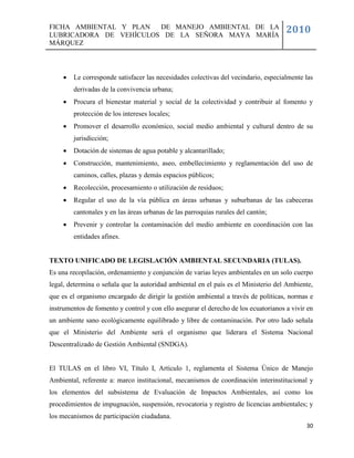 FICHA AMBIENTAL Y PLAN  DE MANEJO AMBIENTAL DE LA
LUBRICADORA DE VEHÍCULOS DE LA SEÑORA MAYA MARÍA
                                                                                     2010
MÁRQUEZ



        Le corresponde satisfacer las necesidades colectivas del vecindario, especialmente las
         derivadas de la convivencia urbana;
        Procura el bienestar material y social de la colectividad y contribuir al fomento y
         protección de los intereses locales;
        Promover el desarrollo económico, social medio ambiental y cultural dentro de su
         jurisdicción;
        Dotación de sistemas de agua potable y alcantarillado;
        Construcción, mantenimiento, aseo, embellecimiento y reglamentación del uso de
         caminos, calles, plazas y demás espacios públicos;
        Recolección, procesamiento o utilización de residuos;
        Regular el uso de la vía pública en áreas urbanas y suburbanas de las cabeceras
         cantonales y en las áreas urbanas de las parroquias rurales del cantón;
        Prevenir y controlar la contaminación del medio ambiente en coordinación con las
         entidades afines.


TEXTO UNIFICADO DE LEGISLACIÓN AMBIENTAL SECUNDARIA (TULAS).
Es una recopilación, ordenamiento y conjunción de varias leyes ambientales en un solo cuerpo
legal, determina o señala que la autoridad ambiental en el país es el Ministerio del Ambiente,
que es el organismo encargado de dirigir la gestión ambiental a través de políticas, normas e
instrumentos de fomento y control y con ello asegurar el derecho de los ecuatorianos a vivir en
un ambiente sano ecológicamente equilibrado y libre de contaminación. Por otro lado señala
que el Ministerio del Ambiente será el organismo que liderara el Sistema Nacional
Descentralizado de Gestión Ambiental (SNDGA).


El TULAS en el libro VI, Título I, Artículo 1, reglamenta el Sistema Único de Manejo
Ambiental, referente a: marco institucional, mecanismos de coordinación interinstitucional y
los elementos del subsistema de Evaluación de Impactos Ambientales, así como los
procedimientos de impugnación, suspensión, revocatoria y registro de licencias ambientales; y
los mecanismos de participación ciudadana.
                                                                                            30
 