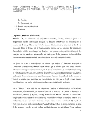 FICHA AMBIENTAL Y PLAN  DE MANEJO AMBIENTAL DE LA
LUBRICADORA DE VEHÍCULOS DE LA SEÑORA MAYA MARÍA
                                                                                      2010
MÁRQUEZ



       2. Plástico,
       3. Escombros, etc
   c) Basura especial o peligrosa
   d) Residuos


Capítulo II, Desechos Industriales;
Artículo 176.- Se considera los desperdicios líquidos, sólidos, humos y gases. Los
desperdicios líquidos constituyen las aguas de desechos industriales que son arrojados al
sistema de drenaje, deberán ser tratados cuando técnicamente lo requieran a fin de no
ocasionar daños al drenaje ni al funcionamiento normal de los sistemas de tratamiento.
Desperdicios sólidos constituyen los desechos       de basura o desperdicios sólidos de los
procesos que no podrán ser almacenados en los terrenos de las industrias, reglamentándose
esto debidamente, de acuerdo con los volúmenes de desperdicios de que se trate.


En agosto del 2007, la municipalidad del cantón Loja, expide la Ordenanza Municipal de
Urbanismo, Construcción y Ornato del Cantón Loja; la misma que tiene como finalidad
establecer normas y requisitos mínimos para la convivencia urbana, mediante la regulación y
el control de proyectos, cálculos, sistemas de construcción, calidad de materiales, uso, destino
y ubicación de las urbanizaciones y edificaciones en el cantón Loja, además de las normas de
control y sanción para garantizar su cumplimiento; en este cuerpo legal existen algunas
consideraciones y artículos relacionados con la protección del medio ambiente.


En el Capítulo II, nos habla de las Exigencias Técnicas y Administrativas de las futuras
edificaciones, construcciones y/o urbanizaciones; en el Artículo 2.0.1, literal c, Relativo a la
habitabilidad, literal c.1) Higiene, Salud y Protección del Medio Ambiente, se señala: ―Que
tenga condiciones aceptables de salubridad y descontaminación en el ambiente interior de la
edificación y que no deteriore el medio ambiente en su entorno inmediato‖. El literal c.2)
Protección contra el ruido, se manifiesta: ―Que el ruido percibido no ponga en peligro la salud
de las personas y que les permita realizar satisfactoriamente sus actividades. Como podemos
                                                                                             38
 