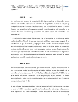 FICHA AMBIENTAL Y PLAN  DE MANEJO AMBIENTAL DE LA
LUBRICADORA DE VEHÍCULOS DE LA SEÑORA MAYA MARÍA
                                                                                       2010
MÁRQUEZ



                 8.1.1.12.     Aire

Los problemas más comunes de contaminación del aire en exteriores en los grandes centros
urbanos, son causados por la elevada concentración de: partículas, dióxido de nitrógeno y
monóxido de carbono. Si bien la contaminación del aire, la contaminación sonora, el cambio
climático y el agotamiento de la capa de ozono en la estratosfera afectan a la comunidad en su
conjunto, los niños, los ancianos y los sectores más pobres son los más vulnerables a sus
consecuencias.

La ejecución de acciones básicas y preventivas, con la participación de la comunidad, traería
muchos beneficios. Mirando al futuro, es importante establecer una estrategia que parta de la
consideración de que el desarrollo y el progreso de la sociedad descansan sobre un manejo
adecuado del ambiente. En la zona de influencia del proyecto, la calidad del aire no se encuentra
afectada considerándose esto como una ventaja para mantener un aire limpio, ya que las
actividades que se realizan en la lubricadora no afectan en nada al aire puro que se respira en la
actualidad por estar cercana a parques recreacionales que poseen una buena presencia de árboles
que funcionan como filtros mejorando el aire que se respira.



                 8.1.1.13. Ruido

Definido como aquel sonido no deseado que altera la audición e impide la concentración, es
otro elemento que siendo parte importante del medio ambiente urbano. De acuerdo con la
intensidad del ruido se considera: de 0 a 60 decibeles (dB) moderado; de 60 a 90 dB fuerte; de
90 a 110 dB muy fuerte; y sobre los 110 dB peligroso para el oído humano. Los límites
permisibles en la ciudad son: en áreas residenciales 60 dB, en zonas comerciales 70 dB y en
los sectores industriales 80 dB.


Se han realizado estudios y mediciones cerca de la zona de la lubricadora como el efectuado
en junio del 2003 por médicos especialistas, basándose en las lesiones que sufren quienes
están expuestos a esta forma de energía. Durante el estudio en mención se seleccionaron

                                                                                               47
 