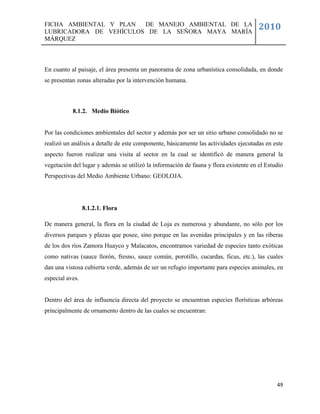 FICHA AMBIENTAL Y PLAN  DE MANEJO AMBIENTAL DE LA
LUBRICADORA DE VEHÍCULOS DE LA SEÑORA MAYA MARÍA
                                                                                      2010
MÁRQUEZ



En cuanto al paisaje, el área presenta un panorama de zona urbanística consolidada, en donde
se presentan zonas alteradas por la intervención humana.



           8.1.2. Medio Biótico


Por las condiciones ambientales del sector y además por ser un sitio urbano consolidado no se
realizó un análisis a detalle de este componente, básicamente las actividades ejecutadas en este
aspecto fueron realizar una visita al sector en la cual se identificó de manera general la
vegetación del lugar y además se utilizó la información de fauna y flora existente en el Estudio
Perspectivas del Medio Ambiente Urbano: GEOLOJA.




                 8.1.2.1. Flora

De manera general, la flora en la ciudad de Loja es numerosa y abundante, no sólo por los
diversos parques y plazas que posee, sino porque en las avenidas principales y en las riberas
de los dos ríos Zamora Huayco y Malacatos, encontramos variedad de especies tanto exóticas
como nativas (sauce llorón, fresno, sauce común, porotillo, cucardas, ficus, etc.), las cuales
dan una vistosa cubierta verde, además de ser un refugio importante para especies animales, en
especial aves.


Dentro del área de influencia directa del proyecto se encuentran especies florísticas arbóreas
principalmente de ornamento dentro de las cuales se encuentran:




                                                                                             49
 