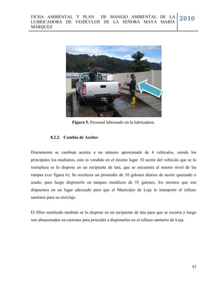 FICHA AMBIENTAL Y PLAN  DE MANEJO AMBIENTAL DE LA
LUBRICADORA DE VEHÍCULOS DE LA SEÑORA MAYA MARÍA
                                                                                     2010
MÁRQUEZ




                         Figura 5. Personal laborando en la lubricadora.


            8.2.2. Cambio de Aceites


Diariamente se cambian aceites a un número aproximado de 4 vehículos, siendo los
principales los medianos, este es vendido en el mismo lugar. El aceite del vehículo que se lo
reemplaza se lo dispone en un recipiente de lata, que se encuentra al mismo nivel de las
rampas (ver figura 6). Se recolecta un promedio de 10 galones diarios de aceite quemado o
usado; para luego disponerlo en tanques metálicos de 55 galones, los mismos que son
dispuestos en un lugar adecuado para que el Municipio de Loja lo transporte al relleno
sanitario para su reciclaje.


El filtro sustituido también se lo dispone en un recipiente de lata para que se escurra y luego
son almacenados en cartones para proceder a disponerlos en el relleno sanitario de Loja.




                                                                                            57
 