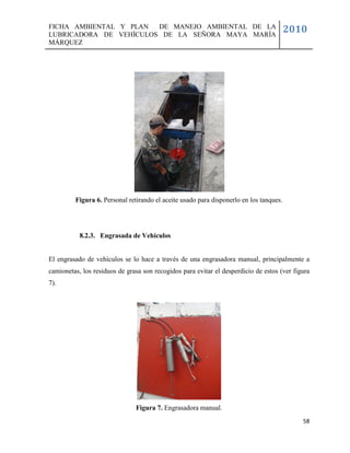 FICHA AMBIENTAL Y PLAN  DE MANEJO AMBIENTAL DE LA
LUBRICADORA DE VEHÍCULOS DE LA SEÑORA MAYA MARÍA
                                                                                        2010
MÁRQUEZ




         Figura 6. Personal retirando el aceite usado para disponerlo en los tanques.




           8.2.3. Engrasada de Vehículos


El engrasado de vehículos se lo hace a través de una engrasadora manual, principalmente a
camionetas, los residuos de grasa son recogidos para evitar el desperdicio de estos (ver figura
7).




                               Figura 7. Engrasadora manual.
                                                                                            58
 