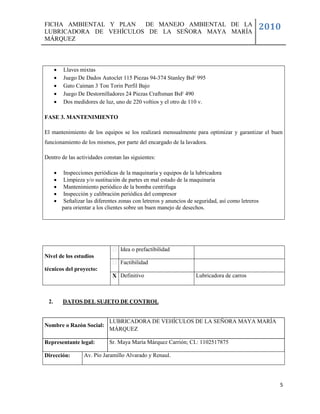 FICHA AMBIENTAL Y PLAN  DE MANEJO AMBIENTAL DE LA
LUBRICADORA DE VEHÍCULOS DE LA SEÑORA MAYA MARÍA
                                                                                                2010
MÁRQUEZ



         Llaves mixtas
         Juego De Dados Autoclet 115 Piezas 94-374 Stanley BsF 995
         Gato Caiman 3 Ton Torin Perfil Bajo
         Juego De Destornilladores 24 Piezas Craftsman BsF 490
         Dos medidores de luz, uno de 220 voltios y el otro de 110 v.

FASE 3. MANTENIMIENTO

El mantenimiento de los equipos se los realizará mensualmente para optimizar y garantizar el buen
funcionamiento de los mismos, por parte del encargado de la lavadora.

Dentro de las actividades constan las siguientes:

          Inspecciones periódicas de la maquinaria y equipos de la lubricadora
          Limpieza y/o sustitución de partes en mal estado de la maquinaria
          Mantenimiento periódico de la bomba centrifuga
          Inspección y calibración periódica del compresor
          Señalizar las diferentes zonas con letreros y anuncios de seguridad, así como letreros
          para orientar a los clientes sobre un buen manejo de desechos.




                                   Idea o prefactibilidad
Nivel de los estudios
                                   Factibilidad
técnicos del proyecto:
                                X Definitivo                         Lubricadora de carros



 2.       DATOS DEL SUJETO DE CONTROL


                              LUBRICADORA DE VEHÍCULOS DE LA SEÑORA MAYA MARÍA
Nombre o Razón Social:
                              MÁRQUEZ

Representante legal:          Sr. Maya María Márquez Carrión; CI.: 1102517875

Dirección:         Av. Pío Jaramillo Alvarado y Renaul.




                                                                                                    5
 