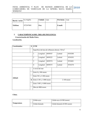 FICHA AMBIENTAL Y PLAN  DE MANEJO AMBIENTAL DE LA
LUBRICADORA DE VEHÍCULOS DE LA SEÑORA MAYA MARÍA
                                                                                           2010
MÁRQUEZ



                  La Argelia           Ciudad: Loja                 Provincia: Loja
Barrio / sector

Teléfono          072547069            Fax:                         E-mail:




 3.      CARACTERÍSTICAS DEL ÁREA DE INFLUENCIA
      Caracterización del Medio Físico.
Localización.


Coordenadas:               X UTM

                               Superficie del área de influencia directa: 528 m2

                               1       Longitud     0699547         Latitud          9554388

                               2       Longitud     0699525         Latitud          9554393

                               3       Longitud     0699574         Latitud          9554401

                               4       Longitud     0699575         Latitud          9554378

                               A nivel del mar

                               Entre 0 y 500 msnm

                               Entre 501 y 2.300 msnm
Altitud:
                           X Entre 2.301 y 3.000 msnm                         2 140 msnm

                               Entre 3.001 y 4.000 msnm

                               Más de 4000 msnm



Clima.


                               Cálido-seco                  Cálido-seco (0-500 msnm)
Temperatura
                               Cálido-húmedo                Cálido-húmedo (0-500 msnm)


                                                                                               6
 