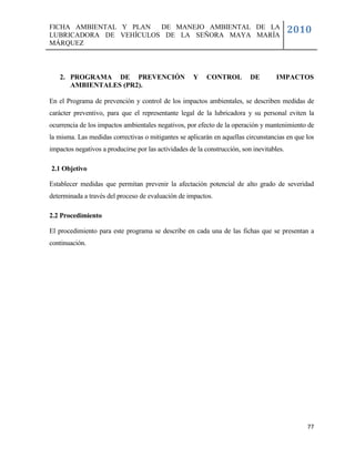 FICHA AMBIENTAL Y PLAN  DE MANEJO AMBIENTAL DE LA
LUBRICADORA DE VEHÍCULOS DE LA SEÑORA MAYA MARÍA
                                                                                           2010
MÁRQUEZ



   2. PROGRAMA DE PREVENCIÓN                         Y    CONTROL          DE        IMPACTOS
      AMBIENTALES (PR2).

En el Programa de prevención y control de los impactos ambientales, se describen medidas de
carácter preventivo, para que el representante legal de la lubricadora y su personal eviten la
ocurrencia de los impactos ambientales negativos, por efecto de la operación y mantenimiento de
la misma. Las medidas correctivas o mitigantes se aplicarán en aquellas circunstancias en que los
impactos negativos a producirse por las actividades de la construcción, son inevitables.

2.1 Objetivo

Establecer medidas que permitan prevenir la afectación potencial de alto grado de severidad
determinada a través del proceso de evaluación de impactos.

2.2 Procedimiento

El procedimiento para este programa se describe en cada una de las fichas que se presentan a
continuación.




                                                                                              77
 