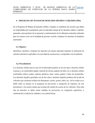 FICHA AMBIENTAL Y PLAN  DE MANEJO AMBIENTAL DE LA
LUBRICADORA DE VEHÍCULOS DE LA SEÑORA MAYA MARÍA
                                                                                        2010
MÁRQUEZ



   4. PROGRAMA DE MANEJO DE DESECHOS SÓLIDOS Y LÍQUIDOS (PR4).


En el Programa de Manejo de desechos sólidos y líquidos se establecen las acciones que deben
ser emprendidas por la propietaria, para un adecuado manejo de los desechos sólidos y líquidos,
generados como producto de la operación y mantenimiento de los diferentes materiales utilizados
para los mismos; esto con la finalidad de prevenir, reciclar y disponer los desechos en botaderos
autorizados.


   4.1. Objetivo

Identificar, clasificar y disponer los desechos de manera adecuada mediante la utilización de
métodos alternativos aplicables a la actividad de construcción y compatibles con el ambiente.




   4.2. Procedimiento

Los desechos sólidos para el caso de la lubricadora pueden ser de tres tipos: desechos sólidos
comunes y no reutilizables (papel, material de oficina, papeles de baño, etc.); desechos sólidos
reutilizables (filtros usados, embases plásticos, latas, cartón, papel) y lodos de alcantarillas.
Los desechos líquidos generados son de dos clases: desechos líquidos producto del lavado de
vehículos que contienen residuos de detergentes, aceites, grasas, lodos, etc., de los cuales ya se
habló sobre su manejo en el programa de prevención y mitigación de impactos, de este
documento; y los aceites usados que resultan del cambio de aceites de los vehículos. Para cada
tipo de desechos se deben tomar medidas de prevención y/o mitigación específicas, a
continuación se indican las medidas y sus características.




                                                                                               84
 