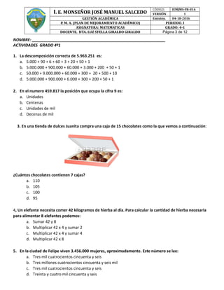 I. E. MONSEÑOR JOSÉ MANUEL SALCEDO
CÓDIGÓ. IEMJMS-FR-016
VERSIÓN 1
GESTIÓN ACADÉMICA Emisión. 04-18-2016
P. M. A. (PLAN DE MEJORAMIENTO ACADÉMICO) PERIODO. I
ASIGNATURA: MATEMATICAS GRADO: 4-1
DOCENTE. HTA. LUZ STELLA GIRALDO GIRALDO Página 3 de 12
NOMBRE: _____________________________________________________________
ACTIVIDADES GRADO 4º1
1. La descomposición correcta de 5.963.251 es:
a. 5.000 + 90 + 6 + 60 + 3 + 20 + 50 + 1
b. 5.000.000 + 900.000 + 60.000 + 3.000 + 200 + 50 + 1
c. 50.000 + 9.000.000 + 60.000 + 300 + 20 + 500 + 10
d. 5.000.000 + 900.000 + 6.000 + 300 + 200 + 50 + 1
2. En el numero 459.817 la posición que ocupa la cifra 9 es:
a. Unidades
b. Centenas
c. Unidades de mil
d. Decenas de mil
3. En una tienda de dulces Juanita compra una caja de 15 chocolates como la que vemos a continuación:
¿Cuántos chocolates contienen 7 cajas?
a. 110
b. 105
c. 100
d. 95
4, Un elefante necesita comer 42 kilogramos de hierba al día. Para calcular la cantidad de hierba necesaria
para alimentar 8 elefantes podemos:
a. Sumar 42 y 8
b. Multiplicar 42 x 4 y sumar 2
c. Multiplicar 42 x 4 y sumar 4
d. Multiplicar 42 x 8
5. En la ciudad de Felipe viven 3.456.000 mujeres, aproximadamente. Este número se lee:
a. Tres mil cuatrocientos cincuenta y seis
b. Tres millones cuatrocientos cincuenta y seis mil
c. Tres mil cuatrocientos cincuenta y seis
d. Treinta y cuatro mil cincuenta y seis
 