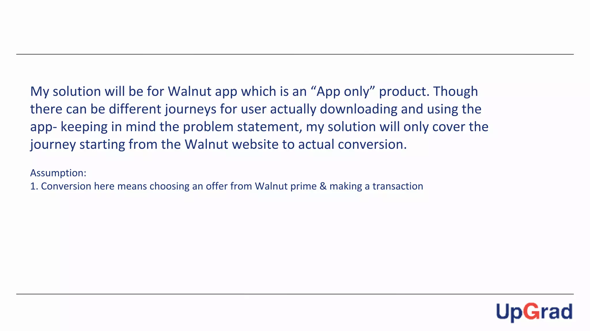 My solution will be for Walnut app which is an “App only” product. Though
there can be different journeys for user actually downloading and using the
app- keeping in mind the problem statement, my solution will only cover the
journey starting from the Walnut website to actual conversion.
Assumption:
1. Conversion here means choosing an offer from Walnut prime & making a transaction
 
