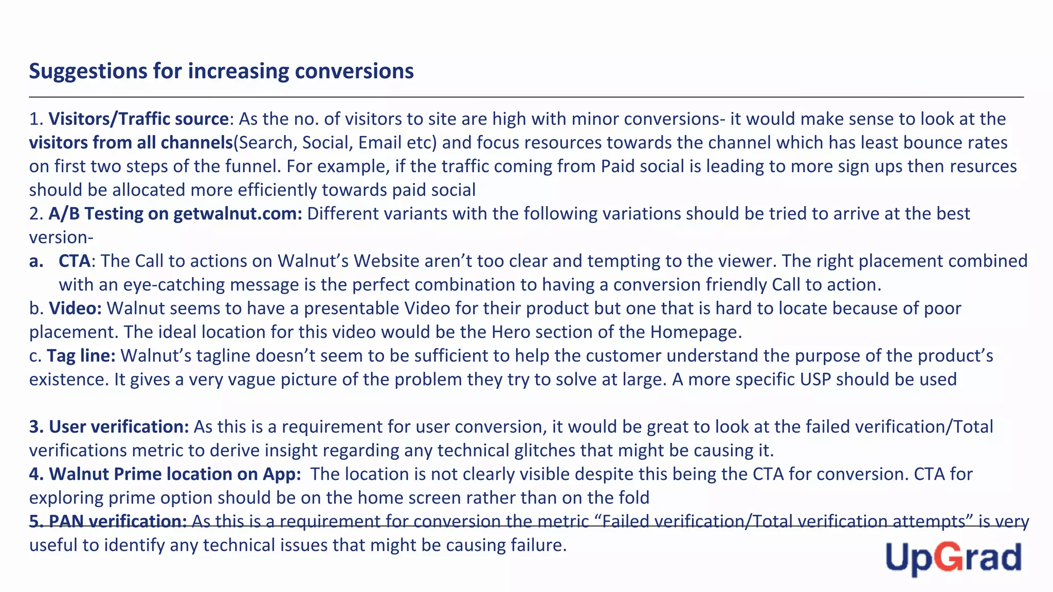 Suggestions for increasing conversions
1. Visitors/Traffic source: As the no. of visitors to site are high with minor conversions- it would make sense to look at the
visitors from all channels(Search, Social, Email etc) and focus resources towards the channel which has least bounce rates
on first two steps of the funnel. For example, if the traffic coming from Paid social is leading to more sign ups then resurces
should be allocated more efficiently towards paid social
2. A/B Testing on getwalnut.com: Different variants with the following variations should be tried to arrive at the best
version-
a. CTA: The Call to actions on Walnut’s Website aren’t too clear and tempting to the viewer. The right placement combined
with an eye-catching message is the perfect combination to having a conversion friendly Call to action.
b. Video: Walnut seems to have a presentable Video for their product but one that is hard to locate because of poor
placement. The ideal location for this video would be the Hero section of the Homepage.
c. Tag line: Walnut’s tagline doesn’t seem to be sufficient to help the customer understand the purpose of the product’s
existence. It gives a very vague picture of the problem they try to solve at large. A more specific USP should be used
3. User verification: As this is a requirement for user conversion, it would be great to look at the failed verification/Total
verifications metric to derive insight regarding any technical glitches that might be causing it.
4. Walnut Prime location on App: The location is not clearly visible despite this being the CTA for conversion. CTA for
exploring prime option should be on the home screen rather than on the fold
5. PAN verification: As this is a requirement for conversion the metric “Failed verification/Total verification attempts” is very
useful to identify any technical issues that might be causing failure.
 
