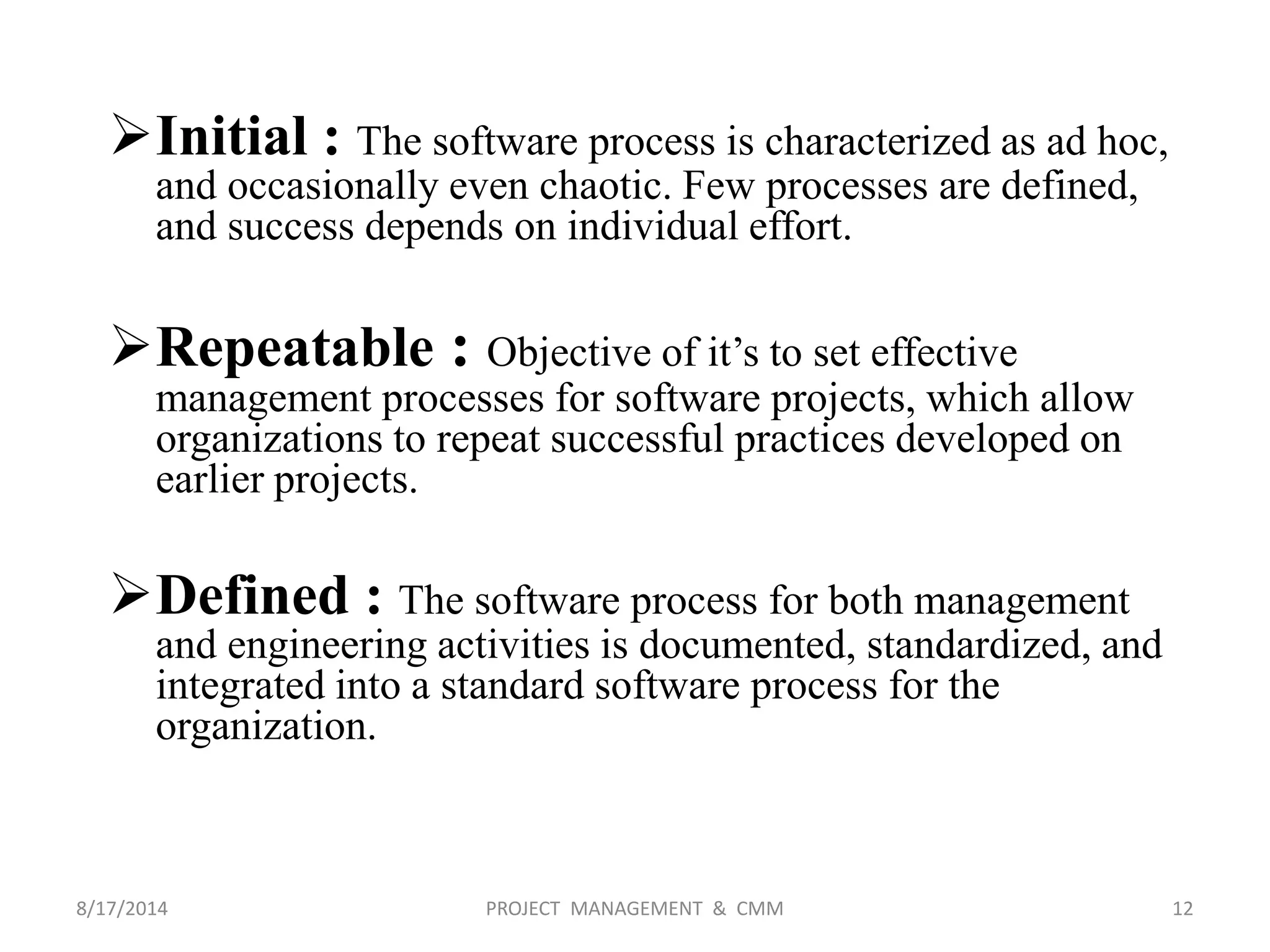 Initial : The software process is characterized as ad hoc,
and occasionally even chaotic. Few processes are defined,
and success depends on individual effort.
Repeatable : Objective of it’s to set effective
management processes for software projects, which allow
organizations to repeat successful practices developed on
earlier projects.
Defined : The software process for both management
and engineering activities is documented, standardized, and
integrated into a standard software process for the
organization.
12PROJECT MANAGEMENT & CMM8/17/2014
 