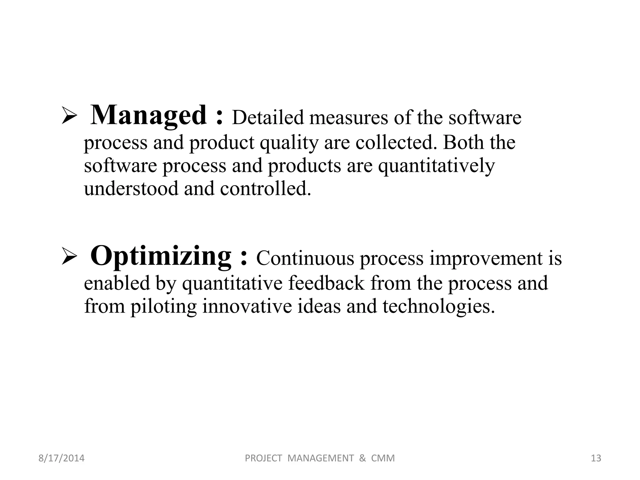  Managed : Detailed measures of the software
process and product quality are collected. Both the
software process and products are quantitatively
understood and controlled.
 Optimizing : Continuous process improvement is
enabled by quantitative feedback from the process and
from piloting innovative ideas and technologies.
13PROJECT MANAGEMENT & CMM8/17/2014
 