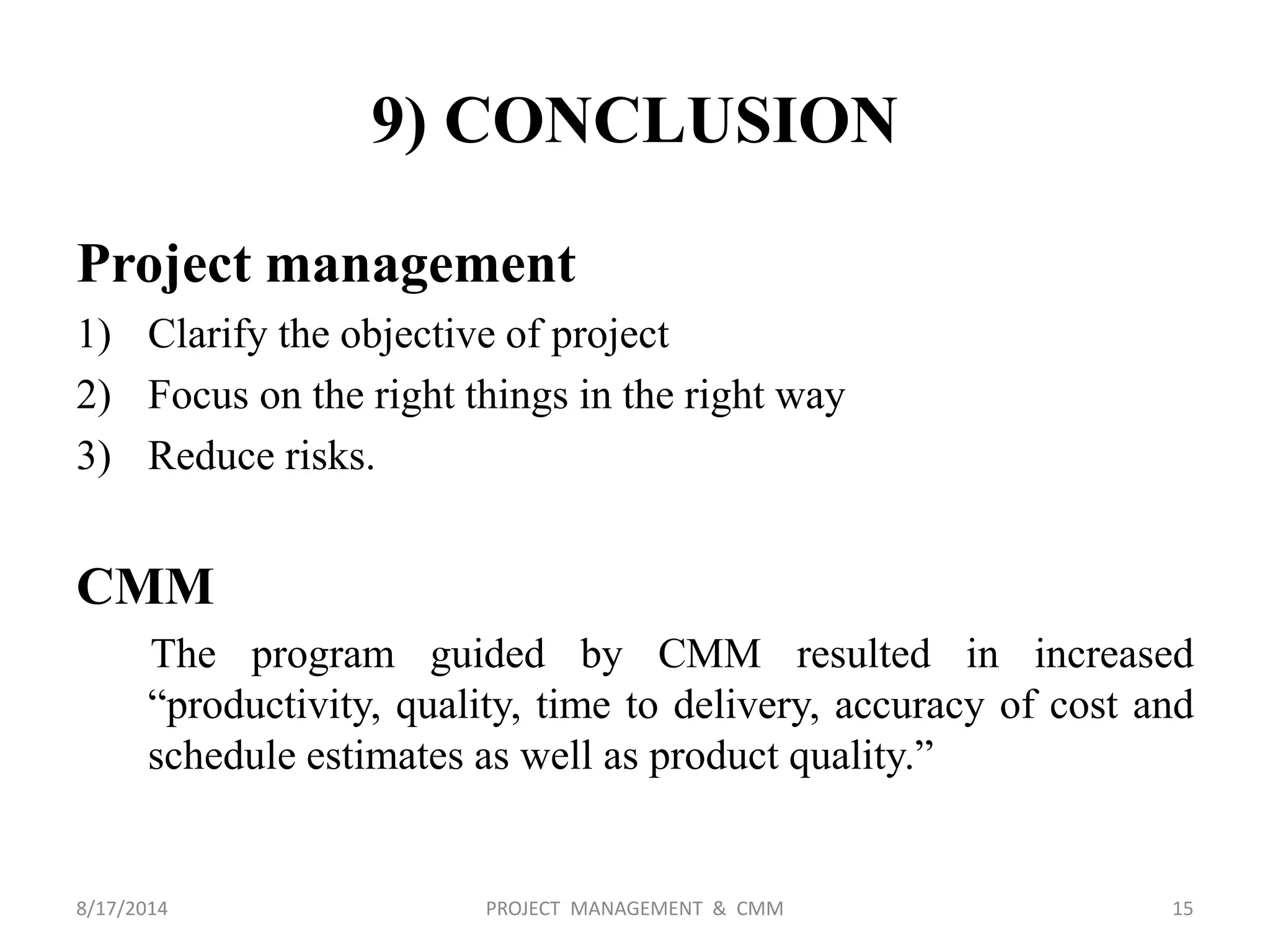 9) CONCLUSION
Project management
1) Clarify the objective of project
2) Focus on the right things in the right way
3) Reduce risks.
CMM
The program guided by CMM resulted in increased
“productivity, quality, time to delivery, accuracy of cost and
schedule estimates as well as product quality.”
15PROJECT MANAGEMENT & CMM8/17/2014
 