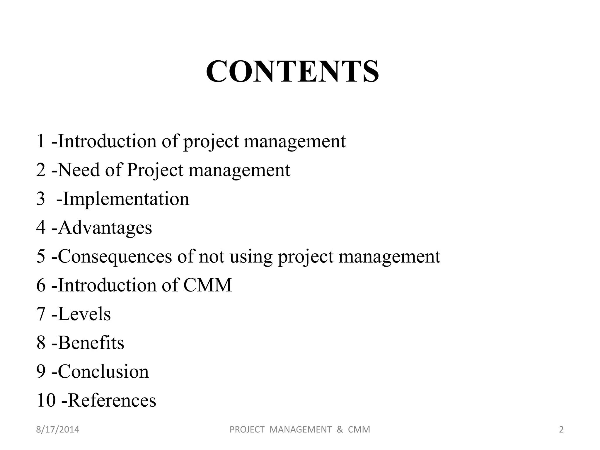 1 -Introduction of project management
2 -Need of Project management
3 -Implementation
4 -Advantages
5 -Consequences of not using project management
6 -Introduction of CMM
7 -Levels
8 -Benefits
9 -Conclusion
10 -References
CONTENTS
2PROJECT MANAGEMENT & CMM8/17/2014
 