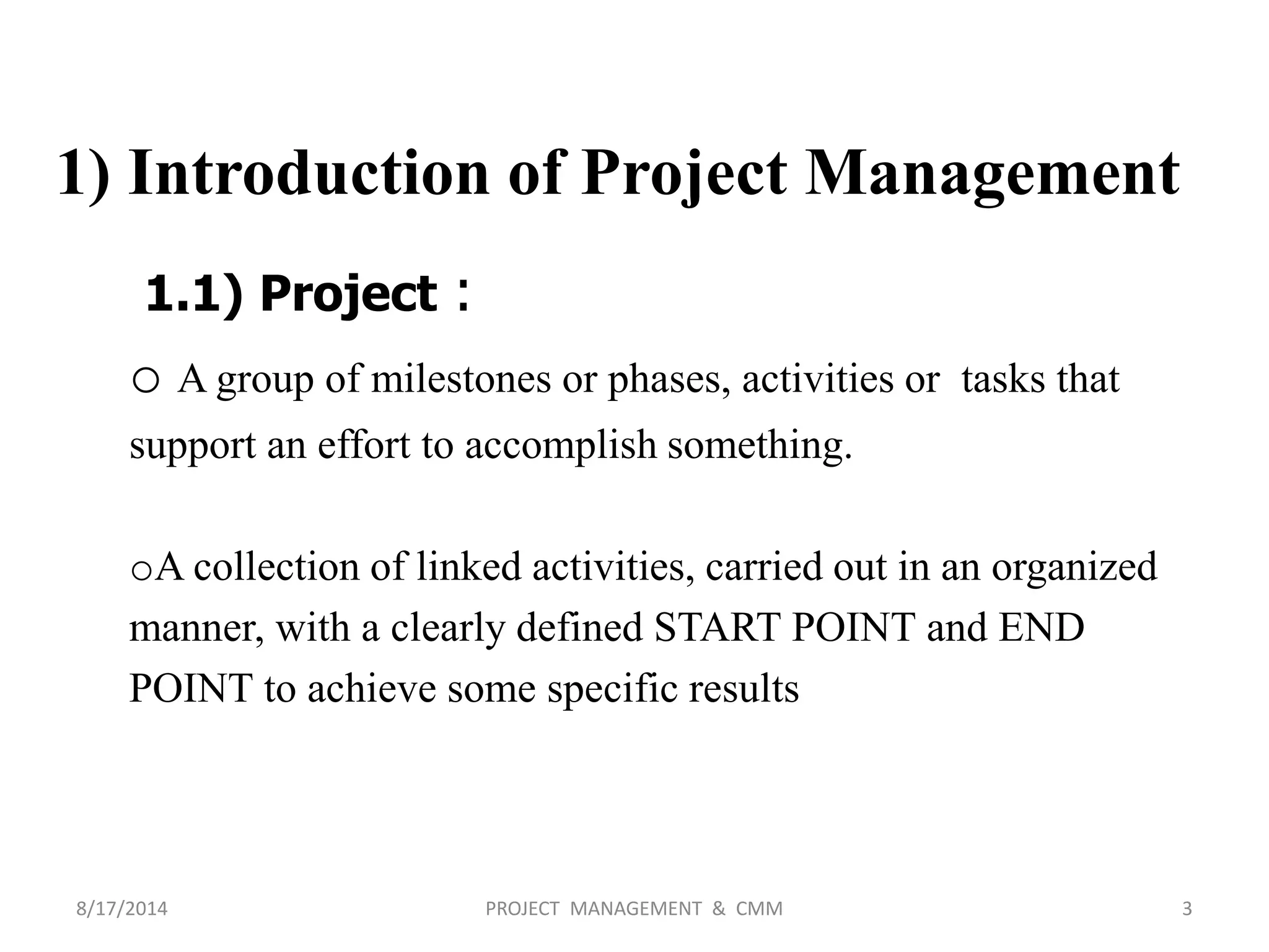 1) Introduction of Project Management
1.1) Project :
o A group of milestones or phases, activities or tasks that
support an effort to accomplish something.
oA collection of linked activities, carried out in an organized
manner, with a clearly defined START POINT and END
POINT to achieve some specific results
3PROJECT MANAGEMENT & CMM8/17/2014
 