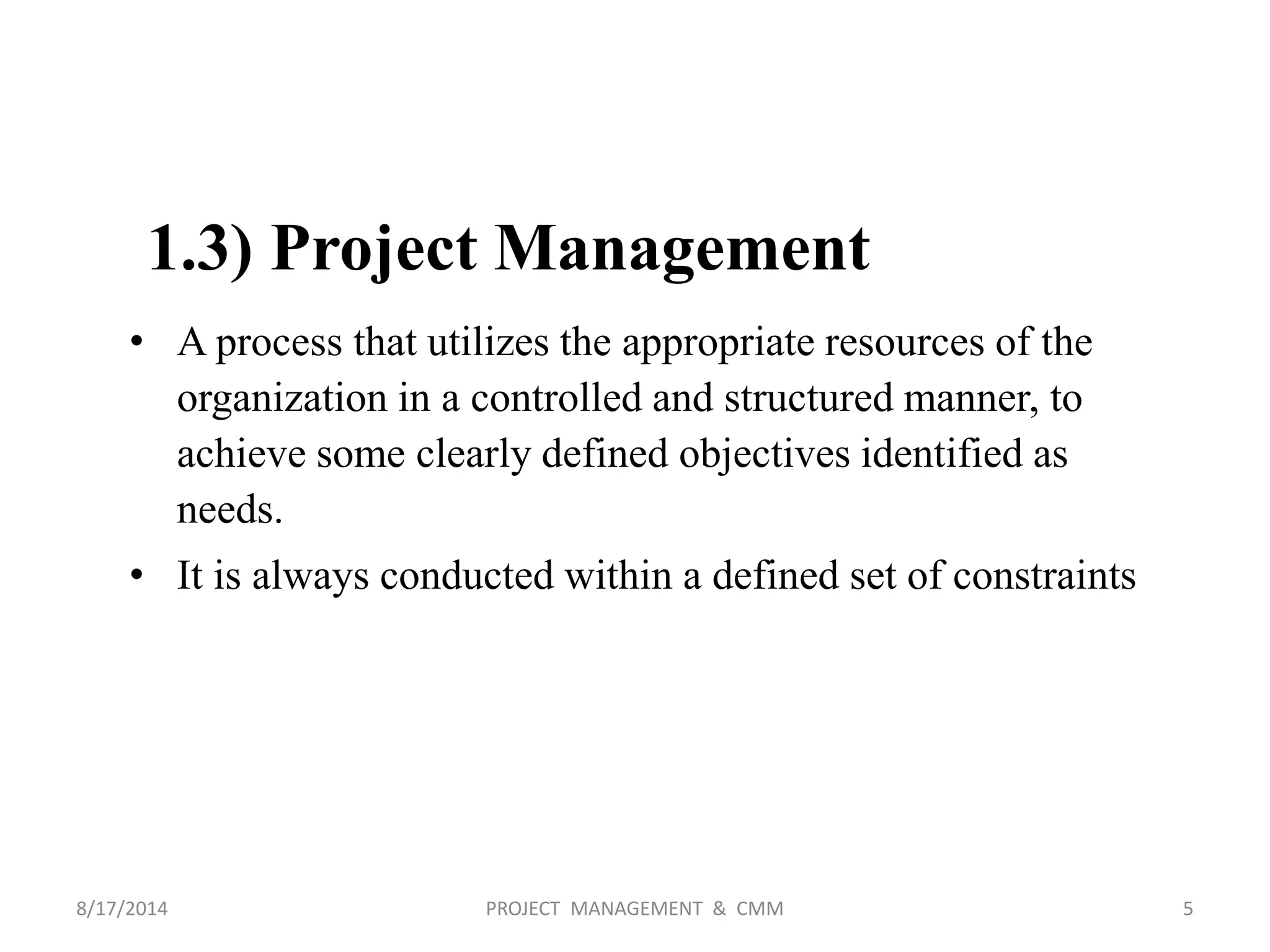 1.3) Project Management
• A process that utilizes the appropriate resources of the
organization in a controlled and structured manner, to
achieve some clearly defined objectives identified as
needs.
• It is always conducted within a defined set of constraints
5PROJECT MANAGEMENT & CMM8/17/2014
 
