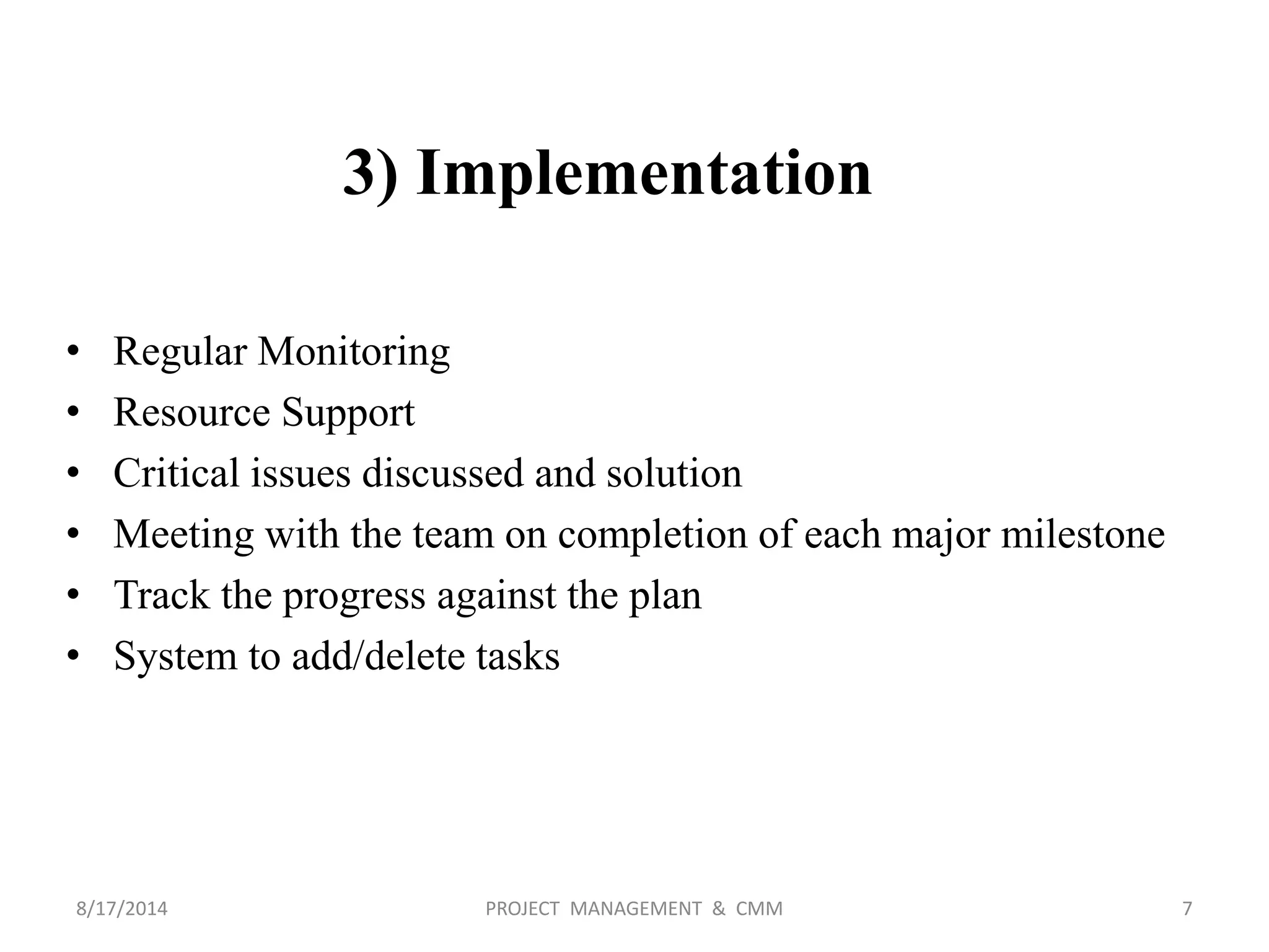 3) Implementation
• Regular Monitoring
• Resource Support
• Critical issues discussed and solution
• Meeting with the team on completion of each major milestone
• Track the progress against the plan
• System to add/delete tasks
7PROJECT MANAGEMENT & CMM8/17/2014
 