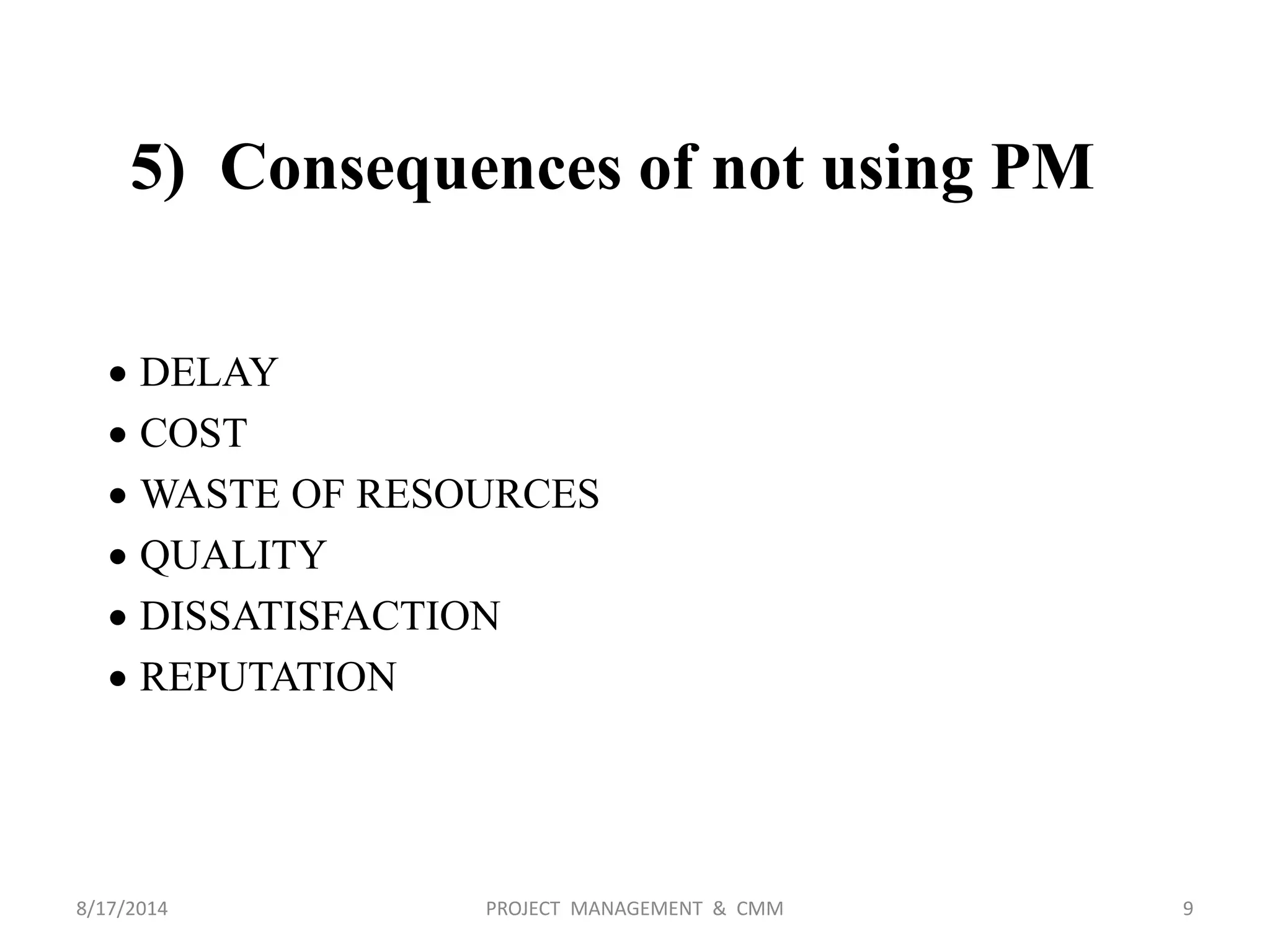 5) Consequences of not using PM
 DELAY
 COST
 WASTE OF RESOURCES
 QUALITY
 DISSATISFACTION
 REPUTATION
9PROJECT MANAGEMENT & CMM8/17/2014
 